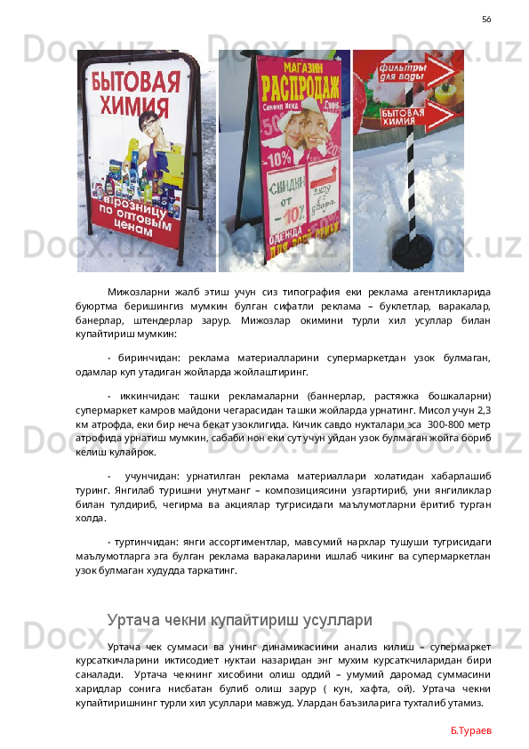                56
Мижозларни   жалб   этиш   учун   сиз   типография   еки   реклама   агентликларида
буюртма   беришингиз   мумкин   булган   сифатли   реклама   –   буклетлар,   варакалар,
банерлар,   штендерлар   зарур.   Мижозлар   окимини   турли   хил   усуллар   билан
купайтириш мумкин:
-   биринчидан:   реклама   материалларини   супермаркетдан   узок   булмаган,
одамлар куп утадиган жойларда жойлаштиринг.
-   иккинчидан:   ташки   рекламаларни   (баннерлар,   растяжка   бошкаларни)
супермаркет камров майдони чегарасидан ташки жойларда урнатинг. Мисол учун 2,3
км атрофда, еки бир неча бекат узоклигида. Кичик савдо нукталари эса  300-800 метр
атрофида урнатиш мумкин, сабаби нон еки сут учун уйдан узок булмаган жойга бориб
келиш кулайрок. 
-     учунчидан:   урнатилган   реклама   материаллари   холатидан   хабарлашиб
туринг.   Янгилаб   туришни   унутманг   –   композициясини   узгартириб,   уни   янгиликлар
билан   тулдириб,   чегирма   ва   акциялар   тугрисидаги   маълумотларни   ёритиб   турган
холда. 
-   туртинчидан:   янги   ассортиментлар,   мавсумий   нархлар   тушуши   тугрисидаги
маълумотларга   эга   булган   реклама   варакаларини   ишлаб   чикинг   ва   супермаркетлан
узок булмаган худудда таркатинг.
Уртача чекни купайтириш усуллари
Уртача   чек   суммаси   ва   унинг   динамикасиини   анализ   килиш   –   супермаркет
курсаткичларини   иктисодиет   нуктаи   назаридан   энг   мухим   курсаткчиларидан   бири
саналади.     Уртача   чекнинг   хисобини   олиш   оддий   –   умумий   даромад   суммасини
харидлар   сонига   нисбатан   булиб   олиш   зарур   (   кун,   хафта,   ой).   Уртача   чекни
купайтиришнинг турли хил усуллари мавжуд. Улардан баъзиларига тухталиб утамиз. 
Б.Тураев 