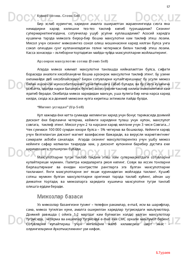                57
Кушиб сотиш.  Cross - Sell
Бир   эслаб   курингчи,   харидни   амалга   ошираетган   жараенингизда   сизга   яна
нимадирни   харид   килишни   тез-тез   таклиф   килиб   туришадими?   Сизнинг
супермаркетингиздачи,   сотувчилар   ушуб   усулни   куллашадими?   Асосий   харидга
кушимча   тарзда   мижозга   бирор-бир   бошка   махсулотни   хам   таклиф   этиш   лозим.
Мисол   учун   сизнинг   мижозингиз   сокол   олиш   мошинасини   харид   килган   булса   унга
сокол   олишдан   сунг   кулланиладиган   гелни   чегирмаси   билан   таклиф   этиш   лозим.
Касса зонасида – эътиборни тортадиган майда-чуйда махсулотларни жойлаштиринг. 
Арзонрок махсулотни сотиш (Down-Sell)
Агарда   мижоз   киммат   махсулотни   танлашда   кийналаетган   булса,   сифати
борасида аналоги  хисобланувчи бошка  арзонрок махсулотни   таклиф этинг. Бу узини
окламайди   деб   хисоблайсизми?   Бирок   сотувларни   купайтиришнинг   бу   усули   мижоз
билан ишончли мунособатларнинг урнатилишига сабаб булади, ва бу сизга кушимча
(албатта, одатда нархи баланрок булган) аксессуарни таклиф килиш имкониятини хам
яратиб беради. Окибатда мижоз харидидан манъун, уша пулига бир неча нарса харид
килди, сизда эса доимий мижозни кулга киритиш эхтимоли пайдо булди.  
“Магнит-устидан” (Up-Sell)
Куп хажмда ёки катта суммада килиинган харид учун бонус тарикасида доимий
дисконт   ёки   бирламчи   чегирма,   кейинги   харидини   тулаш   учун   купон,   махслулот
совгага,  таклиф этинг. Мисол учун 2 та нарсани харид килгани учун 3 чиси Совгага…!
Чек суммаси  100   000 сумдан юкори булса – 5% чегирма ва бошкалар. Кейинги харид
учун   белгиланган   дисконт   магнит   вазифасини   бажаради,   ва   вирусли   маркетингнинг
самарали   асбоби   саналади.     Агарда   сизнинг   махсулотларингиз   учун   ушбу   мижоз
кейинги   сафар   келмаган   такдирда   хам,   у   дисконт   купонини   барибир   дустига   еки
кариндошига топширган булади. 
Махсулотларни   тугри   тахлаб   такдим   этиш   хам   супермаркетдаги   сотувларни
купайтириши   мумкин.   Палитра   коидаларига   риоя   килинг.   Совук   ва   иссик   тонларни
бирлаштирманг   ва   енидан   контрастли   рангларга   эга   булган   махсулотларни
тахламанг.   Янги   махсулотларни   энг   яхши   куринадиган   жойларда   тахланг.   Кушиб
сотиш   мумкин   булган   махсулотларни   оригинал   тарзда   тахлаб   куйинг,   айнан   шу
диккатни   тортади,   ва   мижозларга   харидига   кушимча   махсулотни   тугри   танлаб
олишга ердам беради. 
Мижозлар базаси
Уз мижозлар базангизни тузинг – телефон ракамлар,   e - mail , исм ва шарифлар,
сана,   мижоз   тугилган   куни,   амалга   оширилган   харидлар   тугрисидаги   маълумотлар.
Доимий   равишда   (   ойига   1-2   мартдаг   кам   булмаган   холда)   келган   махсулотлар
тугрисида,   чегирма ва акциялар тугрисида   e - mail   еки СМС оркали маълумот беринг.
Сотувларни   купайтириш   учун   янгиларни   жалб   килавериш   шарт   эмас   –
олдингиларини йукотмасликнинг узи кифоя. 
Б.Тураев 