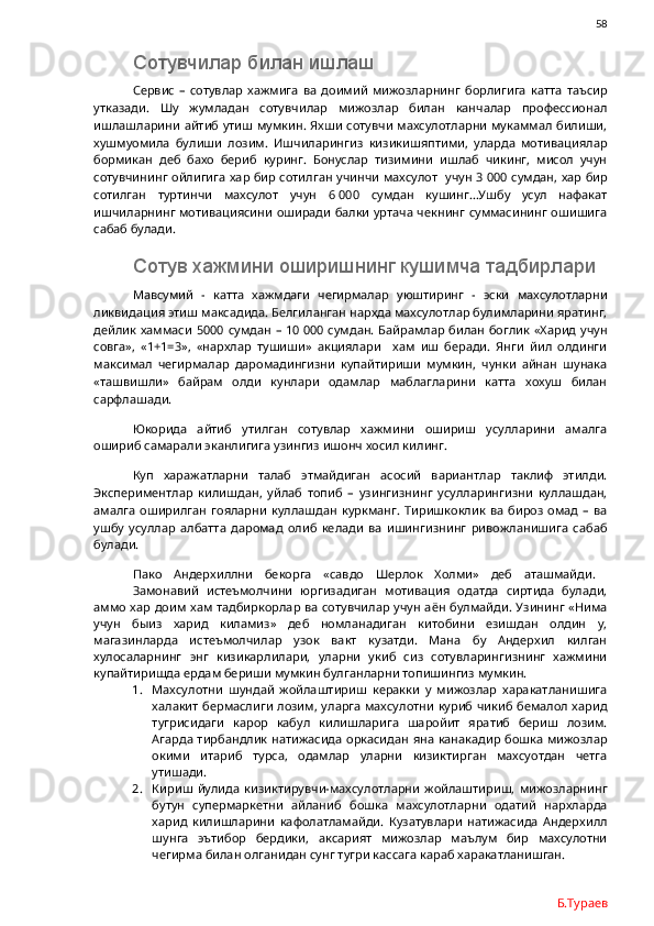                58
Сотувчилар билан ишлаш
Сервис   –   сотувлар   хажмига   ва   доимий   мижозларнинг   борлигига   катта   таъсир
утказади.   Шу   жумладан   сотувчилар   мижозлар   билан   канчалар   профессионал
ишлашларини айтиб утиш мумкин. Яхши сотувчи махсулотларни мукаммал билиши,
хушмуомила   булиши   лозим.   Ишчиларингиз   кизикишяптими,   уларда   мотивациялар
бормикан   деб   бахо   бериб   куринг.   Бонуслар   тизимини   ишлаб   чикинг,   мисол   учун
сотувчининг ойлигига хар бир сотилган учинчи махсулот   учун 3   000 сумдан, хар бир
сотилган   туртинчи   махсулот   учун   6   000   сумдан   кушинг…Ушбу   усул   нафакат
ишчиларнинг мотивациясини оширади балки уртача чекнинг суммасининг ошишига
сабаб булади. 
Сотув хажмини оширишнинг кушимча тадбирлари
Мавсумий   -   катта   хажмдаги   чегирмалар   уюштиринг   -   эски   махсулотларни
ликвидация этиш максадида. Белгиланган нархда махсулотлар булимларини яратинг,
дейлик хаммаси  5000 сумдан – 10   000 сумдан. Байрамлар  билан боглик «Харид  учун
совга»,   «1+1=3»,   «нархлар   тушиши»   акциялари     хам   иш   беради.   Янги   йил   олдинги
максимал   чегирмалар   даромадингизни   купайтириши   мумкин,   чунки   айнан   шунака
«ташвишли»   байрам   олди   кунлари   одамлар   маблагларини   катта   хохуш   билан
сарфлашади. 
Юкорида   айтиб   утилган   сотувлар   хажмини   ошириш   усулларини   амалга
ошириб самарали эканлигига узингиз ишонч хосил килинг.
Куп   харажатларни   талаб   этмайдиган   асосий   вариантлар   таклиф   этилди.
Экспериментлар   килишдан,   уйлаб   топиб   –   узингизнинг   усулларингизни   куллашдан,
амалга   оширилган   гояларни   куллашдан   куркманг.   Тиришкоклик   ва   бироз   омад   –   ва
ушбу   усуллар   албатта   даромад   олиб   келади   ва   ишингизнинг   ривожланишига   сабаб
булади. 
Пако   Андерхиллни   бекорга   «савдо   Шерлок   Холми»   деб   аташмайди.  
Замонавий   истеъмолчини   юргизадиган   мотивация   одатда   сиртида   булади,
аммо хар доим хам тадбиркорлар ва сотувчилар учун аён булмайди. Узининг «Нима
учун   быиз   харид   киламиз»   деб   номланадиган   китобини   езишдан   олдин   у,
магазинларда   истеъмолчилар   узок   вакт   кузатди.   Мана   бу   Андерхил   килган
хулосаларнинг   энг   кизикарлилари,   уларни   укиб   сиз   сотувларингизнинг   хажмини
купайтиришда ердам бериши мумкин булганларни топишингиз мумкин.
1. Махсулотни   шундай   жойлаштириш   керакки   у   мижозлар   харакатланишига
халакит бермаслиги лозим, уларга махсулотни куриб чикиб бемалол харид
тугрисидаги   карор   кабул   килишларига   шаройит   яратиб   бериш   лозим.
Агарда тирбандлик натижасида оркасидан яна канакадир бошка мижозлар
окими   итариб   турса,   одамлар   уларни   кизиктирган   махсуотдан   четга
утишади. 
2. Кириш  йулида   кизиктирувчи-махсулотларни   жойлаштириш,   мижозларнинг
бутун   супермаркетни   айланиб   бошка   махсулотларни   одатий   нархларда
харид   килишларини   кафолатламайди.   Кузатувлари   натижасида   Андерхилл
шунга   эътибор   бердики,   аксарият   мижозлар   маълум   бир   махсулотни
чегирма билан олганидан сунг тугри кассага караб харакатланишган.
Б.Тураев 