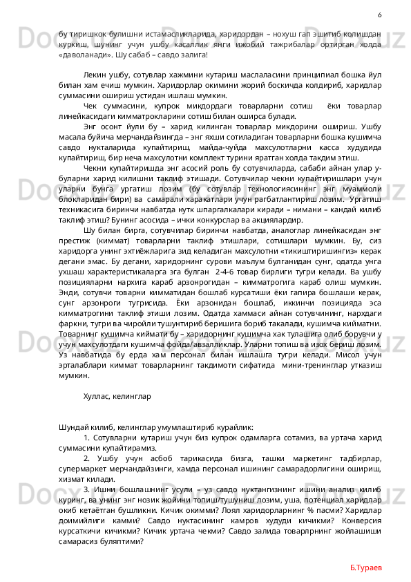                6
бу тиришкок булишни истамасликларида, харидордан – нохуш гап эшитиб колишдан
куркиш,   шунинг   учун   ушбу   касаллик   янги   ижобий   тажрибалар   ортирган   холда
«даволанади». Шу сабаб – савдо залига!
Лекин   ушбу,   сотувлар   хажмини   кутариш   маслаласини   принципиал   бошка   йул
билан хам ечиш мумкин.  Харидорлар окимини  жорий  боскичда  колдириб, харидлар
суммасини ошириш устидан ишлаш мумкин.
Чек   суммасини,   купрок   микдордаги   товарларни   сотиш     ёки   товарлар
линейкасидаги кимматрокларини сотиш билан оширса булади. 
Энг   осонт   йули   бу   –   харид   килинган   товарлар   микдорини   ошириш.   Ушбу
масала буйича мерчандайзингда – энг яхши сотиладиган товарларни бошка кушимча
савдо   нукталарида   купайтириш,   майда-чуйда   махсулотларни   касса   худудида
купайтириш, бир неча махсулотни комплект турини яратган холда такдим этиш.
Чекни   купайтиришда   энг   асосий   роль   бу   сотувчиларда,   сабаби   айнан   улар   у-
буларни   харид   килишни   таклиф   этишади.   Сотувчилар   чекни   купайтиришлари   учун
уларни   бунга   ургатиш   лозим   (бу   сотувлар   технологиясининг   энг   муаммоли
блокларидан бири) ва   самарали харакатлари учун рагбатлантириш лозим.   Ургатиш
техникасига биринчи навбатда нутк шпаргалкалари киради – нимани – кандай килиб
таклиф этиш? Бунинг асосида – ички конкурслар ва акциялардир.
Шу   билан   бирга,   сотувчилар   биринчи   навбатда,   аналоглар   линейкасидан   энг
престиж   (киммат)   товарларни   таклиф   этишлари,   сотишлари   мумкин.   Бу,   сиз
харидорга унинг эхтиёжларига  зид келадиган махсулотни «тикиштиришингиз»  керак
дегани   эмас.   Бу   дегани,   харидорнинг   сурови   маълум   булганидан   сунг,   одатда   унга
ухшаш   характеристикаларга   эга   булган     2-4-6   товар   бирлиги   тугри   келади.   Ва   ушбу
позицияларни   нархига   караб   арзонрогидан   –   кимматрогига   караб   олиш   мумкин.
Энди,   сотувчи   товарни   кимматидан   бошлаб   курсатиши   ёки   гапира   бошлаши   керак,
сунг   арзонроги   тугрисида.   Ёки   арзонидан   бошлаб,   иккинчи   позицияда   эса
кимматрогини   таклиф   этиши   лозим.   Одатда   хаммаси   айнан   сотувчининг,   нархдаги
фаркни, тугри ва чиройли тушунтириб беришига бориб такалади, кушимча кийматни.
Товарнинг кушимча киймати бу – харидорнинг кушимча хак тулашига олиб борувчи у
учун махсулотдаги кушимча фойда/авзалликлар. Уларни топиш ва изох бериш лозим.
Уз   навбатида   бу   ерда   хам   персонал   билан   ишлашга   тугри   келади.   Мисол   учун
эрталаблари   киммат   товарларнинг   такдимоти   сифатида     мини-тренинглар   утказиш
мумкин.
Хуллас, келинглар 
Шундай килиб, келинглар умумлаштириб курайлик:
1.   Сотувларни   кутариш   учун   биз   купрок   одамларга   сотамиз,   ва   уртача   харид
суммасини купайтирамиз.
2.   Ушбу   учун   асбоб   тарикасида   бизга,   ташки   маркетинг   тадбирлар,
супермаркет   мерчандайзинги,   хамда   персонал   ишининг   самарадорлигини   ошириш,
хизмат килади.
3.   Ишни   бошлашнинг   усули   –   уз   савдо   нуктангизнинг   ишини   анализ   килиб
куринг, ва унинг энг нозик жойини  топиш/тушуниш лозим, уша, потенциал харидлар
окиб  кетаётган  бушликни.  Кичик окимми?  Лоял  харидорларнинг  % пасми?  Харидлар
доимийлиги   камми?   Савдо   нуктасининг   камров   худуди   кичикми?   Конверсия
курсаткичи   кичикми?   Кичик   уртача   чекми?   Савдо   залида   товарлрнинг   жойлашиши
самарасиз буляптими?  
Б.Тураев 