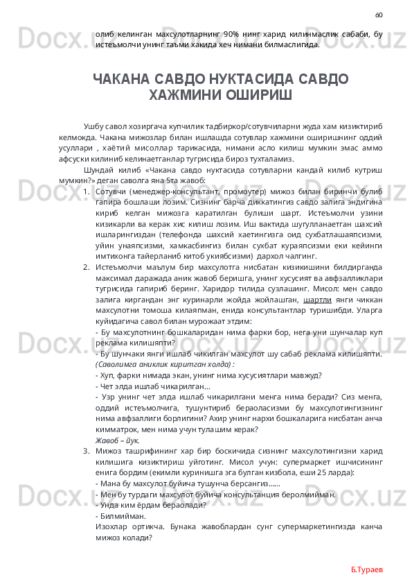                60
олиб   келинган   махсулотларнинг   90%   нинг   харид   килинмаслик   сабаби,   бу
истеъмолчи унинг таъми хакида хеч нимани билмаслигида.
ЧАКАНА САВДО НУКТАСИДА САВДО
ХАЖМИНИ ОШИРИШ
Ушбу савол хозиргача купчилик тадбиркор/сотувчиларни жуда хам кизиктириб
келмокда.   Чакана   мижозлар  билан   ишлашда  сотувлар  хажмини  оширишнинг  оддий
усуллари   ,   х аёти й   м и соллар   тарикасида,   нимани   асло   килиш   мумкин   эмас   аммо
афсуски килиниб келинаетганлар тугрисида бироз тухталамиз. 
Шундай   килиб   «Чакана   савдо   нуктасида   сотувларни   кандай   килиб   кутриш
мумкин?» деган саволга яна 5та жавоб:
1. Сотувчи   (менеджер-консультант,   промоутер)   мижоз   билан   биринчи   булиб
гапира бошлаши лозим. Сизнинг барча диккатингиз савдо залига эндигина
кириб   келган   мижозга   каратилган   булиши   шарт.   Истеъмолчи   узини
кизикарли   ва  керак  хис   килиш  лозим.   Иш вактида   шугулланаетган  шахсий
ишларингиздан   (телефонда   шахсий   хаетингизга   оид   сухбатлашаяпсизми,
уйин   унаяпсизми,   хамкасбингиз   билан   сухбат   кураяпсизми   еки   кейинги
имтихонга тайерланиб китоб укиябсизми)  дархол чалгинг. 
2. Истеъмолчи   маълум   бир   махсулотга   нисбатан   кизикишини   билдирганда
максимал даражада аник жавоб беришга, унинг хусусият ва авфзалликлари
тугрисида   гапириб   беринг.   Харидор   тилида   сузлашинг.   Мисол:   мен   савдо
залига   киргандан   энг   куринарли   жойда   жойлашган,   шартли   янги   чиккан
махсулотни   томоша   килаяпман,   енида   консультантлар   туришибди.   Уларга
куйидагича савол билан мурожаат этдим:
-   Бу   махсулотнинг   бошкаларидан   нима   фарки   бор,   нега   уни   шунчалар   куп
реклама килишяпти?
- Бу шунчаки янги ишлаб чикилган махсулот шу сабаб реклама килишяпти.
(Саволимга аниклик киритган холда) :
- Хуп, фарки нимада экан, унинг нима хусусиятлари мавжуд?
- Чет элда ишлаб чикарилган…
-   Узр   унинг   чет   элда   ишлаб   чикарилгани   менга   нима   беради?   Сиз   менга,
оддий   истеъмолчига,   тушунтириб   бераоласизми   бу   махсулотингизнинг
нима авфзаллиги борлигини? Ахир унинг нархи бошкаларига нисбатан анча
кимматрок, мен нима учун тулашим керак?
Жавоб – йук.
3. Мижоз   ташрифининг   хар   бир   боскичида   сизнинг   махсулотингизни   харид
килишига   кизиктириш   уйготинг.   Мисол   учун:   супермаркет   ишчисининг
енига бордим (екимли куринишга эга булган кизбола, еши 25 ларда):
- Мана бу махсулот буйича тушунча берсангиз……
- Мен бу турдаги махсулот буйича консультанция беролмийман.
- Унда ким ёрдам бераолади?
- Билмийман.
Изохлар   ортикча.   Бунака   жавоблардан   сунг   супермаркетингизда   канча
мижоз колади?
Б.Тураев 