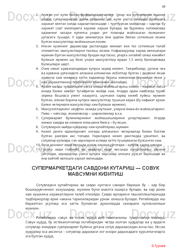 63
2. Асосан   унг   кули   билан   фойдаланадиганлар     (улар   эса   купчиликни   ташкил
этади)   супермаркетда   доим   уларнинг   унг   кули   раста   томонда   булишига
харакат килган холда харакатланишади – туртбурчак майдонда – одатда бу
харакат   соат   милларига   карама   карши   булади,   ва   бурилиш   натижасида
одамнинг   назари   купинча   ундан   унг   томонда   жойлашган   полканинг
уртасига   тушади.   У   ерда   кимматрок   ёки   зудлик   билан   сотилиши   лозим
булган махсулотлар жойлашиши лозим. 
3. Инсон   кузининг   даражсида   расталарда   киммат   еки   тез   сотилиши   талаб
этилаетган   махсулотларни   тахлаш   лозим.   Нафакахурлар   харид   килишлари
мумкин булган махсулотлар бундан мустасно, уларга энгайиб олиш кикийнт
булиши   мумкин   шу   боис   унака   махсулотлар   ердан   1,5   метр   баландликда
булишлари шарт. 
4. Озик   овкат   аравачаларидан   купрок   харид   килинг.   Тажрибалар,   уртача   чек
ва аравача уртасидаги  алокани аллакачон исботлар булган ( дарвоке яхши
аравача   хам   мижозга   катта   кадамлар   бериш   имконини   бермайди   яъни   у
хам харакатланиш тезлигининг имконини чеклайди).
5. Арзон майда чуйдаларни касса енида жойлаштириш лозим – нафакат касса
енида   балки   навбат   тугайдиган   жойда   хам.   Агарда   одам   навбатда   туриб
зерика   бошласа   унинг   назарига,   шунчаки   харид   килиб   куйиш   мумкин
булган, иложи борича купрок махсулотлар тушиши керак (бу нафакат арзон
балки чегирмали махсулотлар хам булиши мумкин).
6. Махсулотларнинг «жуфти» хакида унутманг, уларни ёнма-ён жойлаштиринг.
Пиво – чипслар, ичимликлар – ширинликлар в.х.к.
7. Супермаркет   булимларининг   жойлашишларини   узгартирманг.   Агарда
мижоз каерда ва нимани излашини билса – бу яхши. 
8. Сотувларни майда-чуйдалар хам купайтириш мумкин
9. Кизил   ранги   одамларнинг   онгида   аллакачон   чегирмалар   билан   боглик
булган   рангдек   акс   топади.   Нархларни   кизил   рангларда   урнатинг,   ва
сотувлар купаяди, сиз нархларни аслида хатто туширмаган булсангиз хам. 
10. Янги ноннинг хиди инсонда очлик хисини уйготади – купрок харид килади.
11. Гуллар   хиди   (табиий)   ва   мевалар   хиди   инсонда   лаззатланиш   хисини
уйготади,   харидорлар   узига   купрок   нарсалар   олишга   рухсат   беришади   ва
яна кайтиб келишга харкат килишади. 
СУПЕРМАРКЕТДАГИ САВДОНИ КУТАРИШ — СОВУК
МАВСУМНИ КИЗИТИШ
Сотувларни   купайтириш   ва   савдо   нуктаси   самари   бериши   бу   –   хар   бир
бошкарувчининг   хохушидир,   мухими   буни   амалга   оширса   булади,   ва   хар   доим
хам кушимча  харажатларни талаб этмайди.  Савдо ерларини ташкиллаштиришда
тадбиркорлар ерик чакана тармокларидан урнак олишса булади. Ритейлерда иш
бераетган   усуллар   эса   катта   булмаган   дуконларда   самарали   кулланилиши
мумкин. 
Ритейлерда   совук   ва   иссик   худуд   деб   номланмиш   тушунчалар   мавжуд.
Совук   худуд,   бу   истеъмолчилар   эътиборидан   четда   колган   худудлар   ва   у   ердаги
сотувлар микдори суепрмаркет буйича уртача сотув даражасидан анча пас. Иссик
худудлар эса аксинча – сотувлар даражаси энг юкори даражадаги курсаткичларга
эга булган худуд.  
Б.Тураев