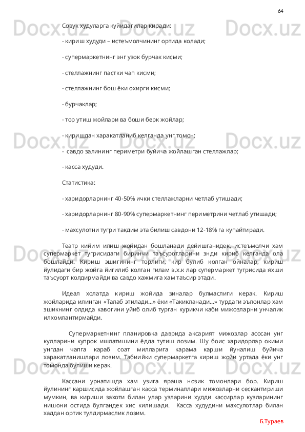                64
Совук худуларга куйидагилар киради:
- кириш худуди – истеъмолчининг ортида колади;
- супермаркетнинг энг узок бурчак кисми;
- стеллажнинг пастки чап кисми;
- стеллажнинг бош ёки охирги кисми;
- бурчаклар;
- тор утиш жойлари ва боши берк жойлар;
- киришдан харакатланиб келганда унг томон;
-  савдо залининг периметри буйича жойлашган стеллажлар;
- касса худуди.
Статистика:
- харидорларнинг 40-50% ички стеллажларни четлаб утишади;
- харидорларнинг 80-90% супермаркетнинг периметрини четлаб утишади;
- махсулотни тугри такдим эта билиш савдони 12-18% га купайтиради.
Театр   кийим   илиш   жойидан   бошланади   дейишганидек,   истеъмолчи   хам
супермаркет   тугрисидаги   биринчи   таъсуротларини   энди   кириб   келганда   ола
бошлайди.   Кириш   эшигининг   торлиги,   кир   булиб   колган   ойналар,   кириш
йулидаги бир жойга йигилиб колган гилам в.х.к лар супермаркет тугрисида яхши
таъсуорт колдирмайди ва савдо хажмига хам таъсир этади. 
Идеал   холатда   кириш   жойида   зиналар   булмаслиги   керак.   Кириш
жойларида илинган «Талаб этилади…» ёки «Такикланади…» турдаги эълонлар хам
эшикнинг  олдида   кавогини   уйиб  олиб   турган   курикчи  каби  мижозларни  унчалик
илхомлантирмайди. 
    Супермаркетнинг   планировка   даврида   аксарият   мижозлар   асосан   унг
кулларини   купрок   ишлатишини   ёдда   тутиш   лозим.   Шу   боис   харидорлар   окими
унгдан   чапга   караб   соат   милларига   карама   карши   йуналиш   буйича
харакатланишлари   лозим.   Табиийки   супермаркетга   кириш   жойи   уртада   ёки   унг
томонда булиши керак. 
Кассани   урнатишда   хам   узига   яраша   нозик   томонлари   бор.   Кириш
йулининг каршисида жойлашган касса терминаллари мижозларни сескантириши
мумкин,   ва   кириши   захоти   билан   улар   узларини   худди   кассирлар   кузларининг
нишони   остида   булгандек   хис   килишади.     Касса   худудини   махсулотлар   билан
хаддан ортик тулдирмаслик лозим. 
Б.Тураев 