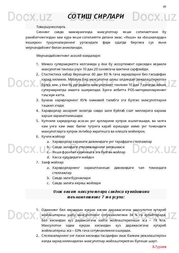                65
СОТИШ СИРЛАРИ
Товаршуносларга.
Сизнинг   савдо   мажмуангизда   махсулотлар   яхши   сотилаетгани   бу
ракобатчингиздан хам  кура  яхши  сотилаяпти  дегани  эмас.  «Яхши»  ва  «Бошкалардан
яхширок»   тушунчаларининг   уртасидаги   фарк   одатда   биргина   суз   яъни
мерчандайзинг билан аникланади. 
Мерчандайзингнинг асосий коидалари:
1. Мижоз   супермаркетга   келганида   у   ёки   бу   ассортимент   орасидан   керакли
махсулотни танлаш учун 10 дан 20 сониягача вактини сарфлайди.
2. Стастистика   хабар   беришича:   60   дан   80   %  гача   харидларни   биз   тасодифан
харид киламиз. Маълум бир махсулотни  олиш олдиндан режалаштирилган
булса хам, у ёки бу русумдаги махсулотнинг танлови 10 дан 7 холатда айнан
супермаркетда   амалга   оширилади.   Бунга   албатта   POS- материалларининг
таъсири катта. 
3. Бунака   харидларнинг   85%   оммавий   талабга   эга   булган   махсулотларни
ташкил этади. 
4. Харидорлар   аксарият   холатда   савдо   зали   буйлаб   соат   милларига   карама
карши харакатланишади. 
5. Купчили   харидорлар   асосан   унг   кулларини   купрок   ишлатишади,   ва   чапга
хам   унга   хам   эмас   балки   тугрига   караб   юришади   аммо   унг   томондаги
махсулотларга купрок эътибор каратишга ва олишга мойилрок. 
6. Кучли жойлар:
a. Харидорлар харакати давомидаги унг тарафдаги стеллажлар
b. Савдо залидаги стеллажларнинг кесишмаси
c. Яхши фронтал куринишга эга булган жойлар
d. Касса худудидаги майдон
7. Заиф жойлар:
a. Харидорларнинг   харакатланиши   давомидаги   чап   томондаги
стеллажлар
b. Савдо зали бурчаклари
c. Савдо залига кириш жойлари
Озик овкат махсулотлари савдоси купайишини
таъминлашнинг 7 та усули:
1. Одамнинг   бел   кисмидан   кукрак   кисми   даражасигача   махсулотни   кутариб
жойлаштириш   ушбу   махсулотнинг   сотувчанлигини   34   %   га   купайтиради.
Бел   кисмидан   куз   даражсигача   кайта   жойлаштирилиши   эса   –   78   %га.
Махсулотни   одам   кукрак   кисмидан   куз   даражасигача   кутариб
жойлаштириш эса – 63% гача сотувчанликни оширади.
2. Стеллажларнинг энг паски кисмида тасодифан эмас балким режалаштирган
холда харид килинадиган махсулотлар жойлаштирилган булиши шарт. 
Б.Тураев 