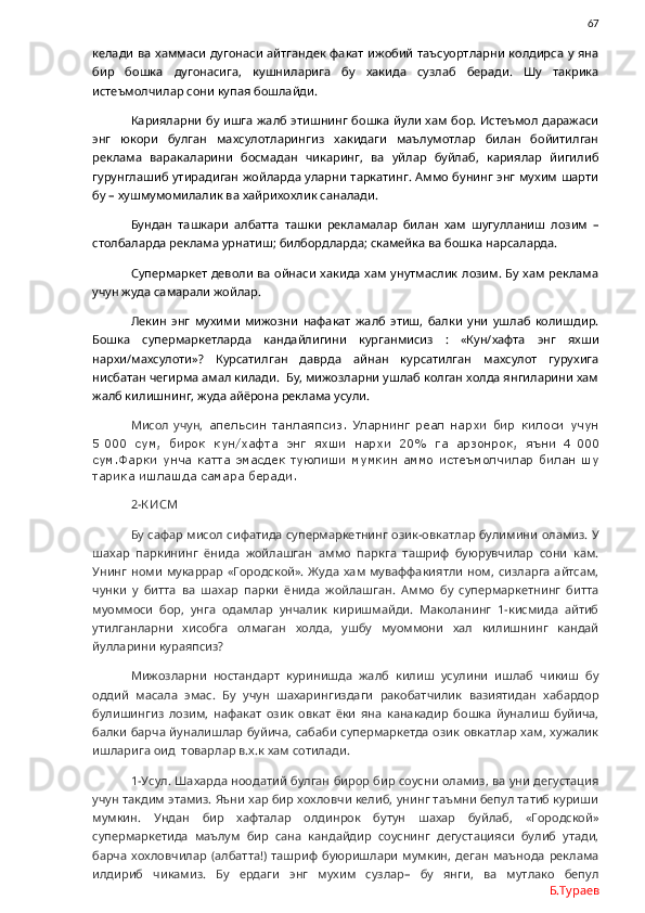                67
келади ва хаммаси  дугонаси айтгандек факат  ижобий  таъсуортларни колдирса у яна
бир   бошка   дугонасига,   кушниларига   бу   хакида   сузлаб   беради.   Шу   такрика
истеъмолчилар сони купая бошлайди. 
Карияларни бу ишга жалб этишнинг бошка  йули хам бор. Истеъмол даражаси
энг   юкори   булган   махсулотларингиз   хакидаги   маълумотлар   билан   бойитилган
реклама   варакаларини   босмадан   чикаринг,   ва   уйлар   буйлаб,   кариялар   йигилиб
гурунглашиб утирадиган жойларда уларни таркатинг. Аммо бунинг энг мухим шарти
бу – хушмумомилалик ва хайрихохлик саналади. 
Бундан   ташкари   албатта   ташки   рекламалар   билан   хам   шугулланиш   лозим   –
столбаларда реклама урнатиш; билбордларда; скамейка ва бошка нарсаларда. 
Супермаркет  деволи ва ойнаси хакида  хам унутмаслик лозим. Бу хам реклама
учун жуда самарали жойлар. 
Лекин   энг   мухими   мижозни   нафакат   жалб   этиш,   балки   уни   ушлаб   колишдир.
Бошка   супермаркетларда   кандайлигини   курганмисиз   :   «Кун/хафта   энг   яхши
нархи/махсулоти»?   Курсатилган   даврда   айнан   курсатилган   махсулот   гурухига
нисбатан чегирма амал килади.  Бу, мижозларни ушлаб колган холда янгиларини хам
жалб килишнинг, жуда айёрона реклама усули. 
Мисол   учун,   апельсин   танлаяпсиз.   Уларнинг   реал   нархи   бир   килоси   учун
5   000   сум,   бирок   кун/хафта   энг   яхши   нархи   20%   га   арзонрок,   яъни   4   000
сум.Фарки унча катта эмасдек туюлиши мумкин  аммо истеъмолчилар билан шу
тарика ишлашда самара беради. 
2-К ИСМ
Бу сафар мисол сифатида супермаркетнинг озик-овкатлар булимини оламиз. У
шахар   паркининг   ёнида   жойлашган   аммо   паркга   ташриф   буюрувчилар   сони   кам.
Унинг  номи   мукаррар   «Городской».  Жуда  хам  муваффакиятли  ном,  сизларга  айтсам,
чунки   у   битта   ва   шахар   парки   ёнида   жойлашган.   Аммо   бу   супермаркетнинг   битта
муоммоси   бор,   унга   одамлар   унчалик   киришмайди.   Маколанинг   1-кисмида   айтиб
утилганларни   хисобга   олмаган   холда,   ушбу   муоммони   хал   килишнинг   кандай
йулларини кураяпсиз?
Мижозларни   ностандарт   куринишда   жалб   килиш   усулини   ишлаб   чикиш   бу
оддий   масала   эмас.   Бу   учун   шахарингиздаги   ракобатчилик   вазиятидан   хабардор
булишингиз   лозим,   нафакат   озик   овкат   ёки   яна   канакадир   бошка   йуналиш   буйича,
балки барча йуналишлар буйича, сабаби супермаркетда озик овкатлар  хам, хужалик
ишларига оид  товарлар в.х.к хам сотилади. 
1-Усул. Шахарда ноодатий булган бирор бир соусни оламиз, ва уни дегустация
учун такдим этамиз. Яъни хар бир хохловчи келиб, унинг таъмни бепул татиб куриши
мумкин.   Ундан   бир   хафталар   олдинрок   бутун   шахар   буйлаб,   «Городской»
супермаркетида   маълум   бир   сана   кандайдир   соуснинг   дегустацияси   булиб   утади,
барча   хохловчилар   (албатта!)   ташриф   буюришлари   мумкин,   деган   маънода   реклама
илдириб   чикамиз.   Бу   ердаги   энг   мухим   сузлар–   бу   янги,   ва   мутлако   бепул
Б.Тураев 