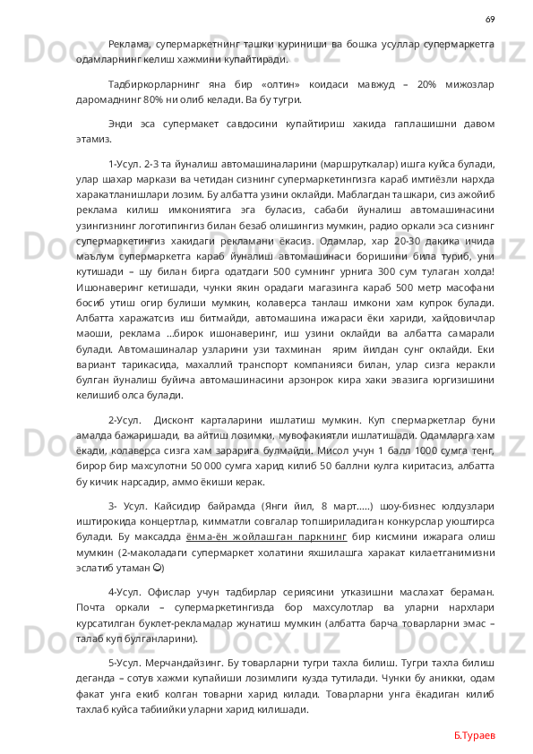                69
Реклама,   супермаркетнинг   ташки   куриниши   ва   бошка   усуллар   супермаркетга
одамларнинг келиш хажмини купайтиради.
Тадбиркорларнинг   яна   бир   «олтин»   коидаси   мавжуд   –   20%   мижозлар
даромаднинг 80% ни олиб келади. Ва бу тугри. 
Энди   эса   супермакет   савдосини   купайтириш   хакида   гаплашишни   давом
этамиз. 
1-Усул. 2-3 та йуналиш автомашиналарини (маршруткалар) ишга куйса булади,
улар шахар маркази ва четидан сизнинг супермаркетингизга караб имтиёзли нархда
харакатланишлари лозим. Бу албатта узини оклайди. Маблагдан ташкари, сиз ажойиб
реклама   килиш   имкониятига   эга   буласиз,   сабаби   йуналиш   автомашинасини
узингизнинг логотипингиз билан безаб олишингиз мумкин, радио оркали эса сизнинг
супермаркетингиз   хакидаги   рекламани   ёкасиз.   Одамлар,   хар   20-30   дакика   ичида
маълум   супермаркетга   караб   йуналиш   автомашинаси   боришини   била   туриб,   уни
кутишади   –   шу   билан   бирга   одатдаги   500   сумнинг   урнига   300   сум   тулаган   холда!
Ишонаверинг   кетишади,   чунки   якин   орадаги   магазинга   караб   500   метр   масофани
босиб   утиш   огир   булиши   мумкин,   колаверса   танлаш   имкони   хам   купрок   булади.
Албатта   харажатсиз   иш   битмайди,   автомашина   ижараси   ёки   хариди,   хайдовичлар
маоши,   реклама   …бирок   ишонаверинг,   иш   узини   оклайди   ва   албатта   самарали
булади.   Автомашиналар   узларини   узи   тахминан     ярим   йилдан   сунг   оклайди.   Еки
вариант   тарикасида,   махаллий   транспорт   компанияси   билан,   улар   сизга   керакли
булган   йуналиш   буйича   автомашинасини   арзонрок   кира   хаки   эвазига   юргизишини
келишиб олса булади.
2-Усул.     Дисконт   карталарини   ишлатиш   мумкин.   Куп   спермаркетлар   буни
амалда бажаришади, ва айтиш лозимки, мувофакиятли ишлатишади. Одамларга хам
ёкади,   колаверса   сизга   хам   зарарига   булмайди.   Мисол   учун   1   балл   1000   сумга   тенг,
бирор бир махсулотни  50   000 сумга харид килиб 50 баллни кулга киритасиз, албатта
бу кичик нарсадир, аммо ёкиши керак. 
3-   Усул.   Кайсидир   байрамда   (Янги   йил,   8   март…..)   шоу-бизнес   юлдузлари
иштирокида  концертлар, кимматли   совгалар топшириладиган  конкурслар  уюштирса
булади.   Бу   максадда   ёнм а-ён   ж ой лаш ган   парк ни нг   бир   кисмини   ижарага   олиш
мумкин   (2-маколадаги   супермаркет   холатини   яхшилашга   харакат   килаетганимизни
эслатиб утаман   )
4-Усул.   Офислар   учун   тадбирлар   сериясини   утказишни   маслахат   бераман.
Почта   оркали   –   супермаркетингизда   бор   махсулотлар   ва   уларни   нархлари
курсатилган   буклет-рекламалар   жунатиш   мумкин   (албатта   барча   товарларни   эмас   –
талаб куп булганларини). 
5-Усул.  Мерчандайзинг.  Бу   товарларни   тугри   тахла   билиш.   Тугри   тахла   билиш
деганда   –   сотув   хажми   купайиши   лозимлиги   кузда   тутилади.   Чунки   бу   аникки,   одам
факат   унга   екиб   колган   товарни   харид   килади.   Товарларни   унга   ёкадиган   килиб
тахлаб куйса табиийки уларни харид килишади. 
Б.Тураев 