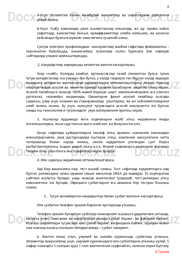                8
А-Усул.   Коллектив   билан   мажбурий   ваколатлар   ва   сифатларини   руйхатини
уйлаб топиш.
Б-Усул.   Ушбу   лавозимда   реал   ишлаетганлар   мисолида,   ва   шу   тарика   кайси
сифатлару,   ваколатлар   ёкиши,   муваффакиятлар   олиби   келишию,   ва   аксинча
кайсилари булиши мумкин эмаслигини тушиниб олиш.
Сунгра электрон профиллардан  маълумотлар манбаи сифатида фойдаланиш –
персонални   бахолашда,   вакансиялар   тугрисида   эълон   буришла   ёки   кидирув
сайтларида уларни жойлаштиришда. 
 2. Кандидатлар кидиришда кетаетган вактни кискартириш.
Агар   «ноёб»,   бозорда   камбоп,   мутахассислар   талаб   этилаетган   булса,   тулик
тугри келадиганлар эса умуман йук булса, у холда такдирга тан берган холда кидирув
ишларига   кетадиган   вактинчалик   харажатларни   оптималлаштириш   лозим.   Номзод
«портрети»дан   асосий   ва   иккинчи   уринда   турувчи   талабларни   ажратиб   олиш   керак.
Асосий  талабларга  номзод  100% жавоб  бериши  шарт, иккиламчиларини  эса  узингиз
ургатасиз,   «конвейр»   жараенида.   Одамларни   факат   асосий   талаблар   асосида
саралаш, улар учун экзамен ва стажировкалар   уюштириш, ва энг кобилиятлиларини
олиб   колиш   лозим.   Бу   учун,   махсулот   тугрисидаги   асосий   маълумотга   эга   булган
хамда иш технологияси тугрисидаги  укув материалини яратиш керак.
3.   Ишчилар   ёрдамида   янги   ходимларни   жалб   этиш   жараёнини   янада
янгиллаштириш, яъни «дустингни ишга олиб кел, ва бонусингни ол!».
Бонус   сифатида   куйидагиларни   таклиф   этиш   мумкин:   компания   томонидан
миннатдорчилик,   укув   дастурларида   иштирок   этиш,   компания   махсулотини   катта
чегирмалар   билан   харид   килиш,   синов   муддатини   утагандан   сунг   бироз
рагбатлантирилиш, ишдан жавоб олиш в.х.к. Жорий ходимларга кизикарли формада
такдим этиш учун бизга яна профиллар керак булади. 
4. Илк саралаш жараёнини оптималлаштириш. 
Хар   бир   вакансияга   оид     тест   ишлаб   чикиш.   Тест   сифатида   кадриятларга   оид
булган   роликларни   олиш   мумкин   (яхши   мисоллар   ИКЕА   да   мавжуд).   Уз   корпоратив
сайтини   ишлатса   булади,   унда   номзод   анкетасини   тулдириб,   тест-роликдан   утиш
имкониятига   эга   булади.   Офисдаги   сухбатларни   эса   аввалом   бор   тестдан   бошлаш
лозим.
5. Тугри келмайдиган кандидатлар билан сухбат вактини кискартириш.
Илк сухбатни телефон оркали биринчи кунгирокда утказиш. 
Телефон оркали булаетган сухбатда номзоднинг ишлашга розилигини олганда,
кискача   унинг   лавозими   ва   ваколатлари   хакида   сузлаб   беринг,   ва   фикрини   билинг.
Ишлаш шароитлари тугрисида хам сузлаб беринг, ва фикрини билинг. Шундан кейин
хам номзод ишлаш хозишин билдирганида – сухбат чакиринг. 
6.   Вактни   тежас   учун,   умумий   ва   онлайн   куринишда   сухбатлар   утказиш.
Элементар вакансиялар учун, умумий куринишдаги илк сухбатларни утказиш кулай. 5
нафар номзодга 5 соатдан кура 1 соат вактингизни сарфлайсиз, келиши керак булгану
Б.Тураев 