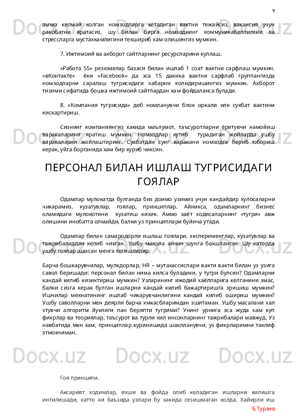                9
аммо   келмай   колган   номзодларга   кетадиган   вактни   тежайсиз,   вакансия   учун
ракобатни   яратасиз,   шу   билан   бирга   номзоднинг   коммуникабеллигини   ва
стрессларга мустахкамлигини текшириб хам олишингиз мумкин.
7. Ижтимоий ва ахборот сайтларнинг ресурсларини куллаш. 
«Работа   55»   резюмелар   базаси   билан   ишлаб   1   соат   вактни   сарфлаш   мумкин.
«вКонтакте»     ёки   « Facebook »   да   эса   15   дакика   вактни   сарфлаб   группангизда
номзодларни   саралаш   тугрисидаги   хабарни   колидиришингиз   мумкин.   Ахборот
тизими сифатида бошка ижтимоий сайтлардан хам фойдаланса булади.  
8.   «Компания   тугрисида»   деб   номланувчи   блок   оркали   илк   сухбат   вактини
кискартириш.
Сизнинг   компаниянгиз   хакида   маълумот,   таъсуротларни   ёритувчи   намойиш
варакаларини   яратиш   мумкин.   Номзодлар   кутиб     турадиган   жойларда   ушбу
варакаларни   жойлаштиринг.   Сухбатдан   сунг   варакани   номзодга   бериб   юбориш
керак, уйга борганида хам бир куриб чиксин. 
ПЕРСОНА Л БИЛА Н ИШЛА Ш ТУГ РИСИДА Г И
Г ОЯЛА Р
Одамлар   мулокатда   булганда   биз   доимо   узимиз   учун   кандайдир   хулосаларни
чикарамиз,   кузатувлар,   гоялар,   принциплар.   Айникса,   одамларнинг   бизнес
оламидаги   мулокотини     кузатиш   кизик.   Аммо   хаёт   ходисаларнинг   «тугри»   авж
олишини инобатга олмайди, балки уз принциплари буйича утади.
Одамлар   билан   самародорли   ишлаш   гоялари,   экспериментлар,   кузатувлар   ва
тажрибалардан   келиб   чикган.   Ушбу   макола   айнан   шунга   бахшланган.   Шу   каторда
ушбу гоялар шахсан менга тегишлидир. 
Барча бошкарувчилар, мулкдорлар,   HR   – мутахассислари  вакти  вакти  билан уз узига
савол   беришади:   персонал   билан   нима   килса   буладики,   у   тугри   булсин?   Одамларни
кандай   килиб   кизиктириш  мумкин?   Узларининг   ижодий   хаёлларига  келганини  эмас,
балки   сизга   керак   булган   ишларни   кандай   килиб   бажартиришга   эришиш   мумкин?
Ишчилар   мехнатининг   ишлаб   чикарувчанлигини   кандай   килиб   ошириш   мумкин?
Ушбу саволларни мен деярли барча хмкасбларимдан  эшитаман. Ушбу масалани хал
этувчи   алгоритм   йуклиги   пан   беряпти   тугрими?   Унинг   урнига   эса   жуда   хам   куп
фикрлар ва теориялар, таъсурот ва турли хил инсонларнинг тажрибалари мавжуд. Уз
навбатида  мен хам,  принциплар куринишида  шаклланувчи, уз фикрларимни  таклиф
этмокчиман.
Гоя принципи.
Аксарият   ходимлар,   яхши   ва   фойда   олиб   келадиган   ишларни   килишга
интилишади,   хатто   ки   баъзида   узлари   бу   хакида   сезишмаган   холда.   Хайирли   иш
Б.Тураев 