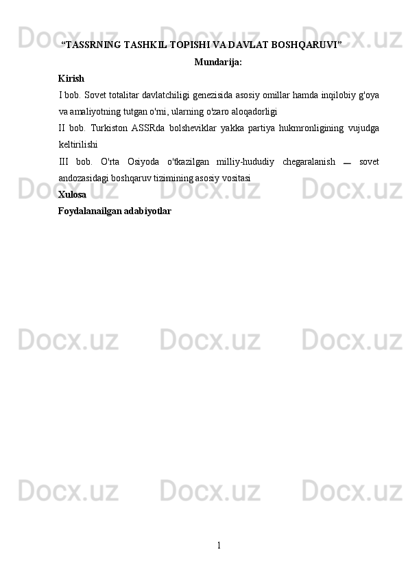  “TASSRNING TASHKIL TOPISHI VA DAVLAT BOSHQARUVI”  
Mundari ja :
Kirish
I   bob .  Sovet   totalitar   davlatchiligi   genezisida   asosiy   omillar   hamda   inqilobiy   g ' oya
va   amaliyotning   tutgan   o ' rni ,  ularning   o ' zaro   aloqadorligi  
II   bob.   Turkiston   ASSRda   bolsheviklar   yakka   partiya   hukmronligining   vujudga
keltirilishi 
III   bob.   O'rta   Osiyoda   o'tkazilgan   milliy-hududiy   chegaralanish     sovet
andozasidagi boshqaruv tizimining asosiy vositasi 
Xulosa 
Foydalanailgan adabiyotlar 
 
 
 
 
 
 
 
 
 
 
 
 
 
 
 
 
 
1 