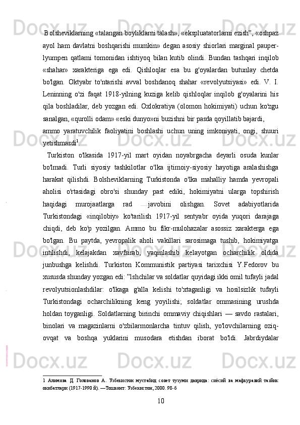  Bolsheviklarning «talangan boyliklarni talash», «ekspluatatorlarni ezish”, «oshpaz
ayol   ham   davlatni   boshqarishi   mumkin»   degan   asosiy   shiorlari   marginal   pauper-
lyumpen   qatlami   tomonidan   ishtiyoq   bilan   kutib   olindi.   Bundan   tashqari   inqilob
«shahar»   xarakteriga   ega   edi.   Qishloqlar   esa   bu   g'oyalardan   butunlay   chetda
bo'lgan.   Oktyabr   to'ntarishi   avval   boshdanoq   shahar   «revolyutsiyasi»   edi.   V.   I.
Leninning   o'zi   faqat   1918-yilning   kuziga   kelib   qishloqlar   inqilob   g'oyalarini   his
qila   boshladilar,   deb   yozgan   edi.   Oxlokratiya   (olomon   hokimiyati)   uchun   ko'zgu
sanalgan, «qurolli odam» «eski dunyo»ni buzishni bir pasda qoyillatib bajardi, 
ammo   yaratuvchilik   faoliyatini   boshlashi   uchun   uning   imkoniyati,   ongi,   shuuri
yetishmasdi 1
.                     
  Turkiston   o'lkasida   1917-yil   mart   oyidan   noyabrgacha   deyarli   osuda   kunlar
bo'lmadi.   Turli   siyosiy   tashkilotlar   o'lka   ijtimoiy-siyosiy   hayotiga   aralashishga
harakat   qilishdi.   Bolsheviklarning   Turkistonda   o'lka   mahalliy   hamda   yevropali
aholisi   o'rtasidagi   obro'si   shunday   past   ediki,   hokimiyatni   ularga   topshirish
haqidagi   murojaatlarga   rad   javobini   olishgan.   Sovet   adabiyotlarida
Turkistondagi   «inqilobiy»   ko'tarilish   1917-yil   sentyabr   oyida   yuqori   darajaga
chiqdi,   deb   ko'p   yozilgan.   Ammo   bu   fikr-mulohazalar   asossiz   xarakterga   ega
bo'lgan.   Bu   paytda,   yevropalik   aholi   vakillari   sarosimaga   tushib,   hokimiyatga
intilishdi,   kelajakdan   xavfsirab,   yaqinlashib   kelayotgan   ocharchilik   oldida
junbushga   kelishdi.   Turkiston   Kommunistik   partiyasi   tarixchisi   Y.Fedorov   bu
xususda shunday yozgan edi: ”lshchilar va soldatlar quyidagi ikki omil tufayli jadal
revolyutsionlashdilar:   o'lkaga   g'alla   kelishi   to'xtaganligi   va   hosilsizlik   tufayli
Turkistondagi   ocharchilikning   keng   yoyilishi;   soldatlar   ommasining   urushda
holdan   toyganligi.   Soldatlarning   birinchi   ommaviy   chiqishlari   —   savdo   rastalari,
binolari   va   magazinlarni   o'zbilarmonlarcha   tintuv   qilish,   yo'lovchilarning   oziq-
ovqat   va   boshqa   yuklarini   musodara   etishdan   iborat   bo'ldi.   Jabrdiydalar
1   Алимова   Д.   Голованов   А.   Узбекистон   мустабид   совет   тузуми   даврида:   сиёсий   ва   мафкуравий   тазйик
окибатлари (1917-1990 й). —Тошкент: Узбекистон, 2000. 98-б 
10 