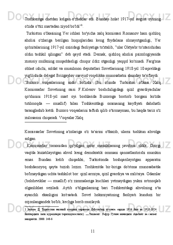 Toshkentga   chetdan   kelgan   o'zbeklar   edi.   Bunday   holat   1917-yil   avgust   oyining
o'zida o'ttiz martadan ziyod bo'ldi” 1
.    
  Turkiston   o'lkasining   Yer   ishlari   bo'yicha   xalq   komissari   Romanov   ham   qishloq
aholisi   o'zlariga   berilgan   huquqlaridan   keng   foydalana   olmayotganligi,   Yer
qo'mitalarining 1917-yil oxiridagi faoliyatiga to'xtalib, ”ular Oktyabr to'ntarishidan
oldin   tashkil   qilingan”   deb   qayd   etadi.   Demak,   qishloq   aholisi   psixologiyasida
xususiy   mulkning   muqaddasligi   chuqur   ildiz   otganligi   yaqqol   ko'rinadi.   Farg'ona
oblast  ishchi, soldat  va musulmon deputatlari  Sovetlarining 1918-yil  10-apreldagi
yig'ilishida delegat Brizgaylov mavjud voqelikka munosabatni shunday ta'riflaydi: 
”Buxoro   voqealarining   sodir   bo'lishi   (Bu   o'rinda   Turkiston   o'lkasi   Xalq
Komissarlar   Sovetining   raisi   F.Kolesov   boshchiligidagi   qizil   gvardiyachilar
qo'shinini   1918-yil   mart   oyi   boshlarida   Buxoroga   bostirib   borgani   ko'zda
tutilmoqda   —   muallif)   bilan   Toshkentdagi   ommaning   kayfiyati   dahshatli
taranglashib ketdi. Buxoro voqealarini taftish qilib o'tirmayman, bu haqda tarix o'z
xulosasini chiqaradi. Voqealar Xalq 
 
Komissarlar   Sovetining   a'zolariga   o'z   ta'sirini   o'tkazib,   ularni   tushkun   ahvolga
solgan.     
  Komissarlar   tomonidan   qo'yilgan   qator   masalalaming   javobini   oldik.   Oxirgi
vaqtda   kuzatilayotgan   ahvol   keng   demokratik   ommani   qanoatlantirishi   mumkin
emas.   Bundan   kelib   chiqadiki,   Turkistonda   boshqarilayotgan   apparatni
boshdanoyoq   qayta   tuzish   lozim.   Toshkentda   bir-biriga   do'stona   munosabatda
bo'lmaydigan uchta tashkilot bor: qizil armiya, qizil gvardiya va militsiya. Odamlar
(bolsheviklar   —   muallif)   o'z   zimmalariga   kuchlari   yetmaydigan   yukni   ortmoqlab
olganliklari   seziladi.   Aytib   o'tilganlaming   bari   Toshkentdagi   ahvolning   o'ta
ayanchli   ekanligini   ko'rsatadi.   Sovet   hokimiyatining   faoliyati   kunduzi   bir
ozjonlangandek bo'lib, kechga borib muzlaydi.    
1   Зиёева   Д.   Туркистон   миллий   озодлик   каракати   (Мустабид   тузумга   «арши   1916   йил   ва   1918-1924
йиллардаги   халк   курашлари   тарихшунослиги).   Тошкент:   Гафур   Гулом   номидаги   Адабиёт   ва   санъат
нашриёти. 2000. 148-б 
 
11 