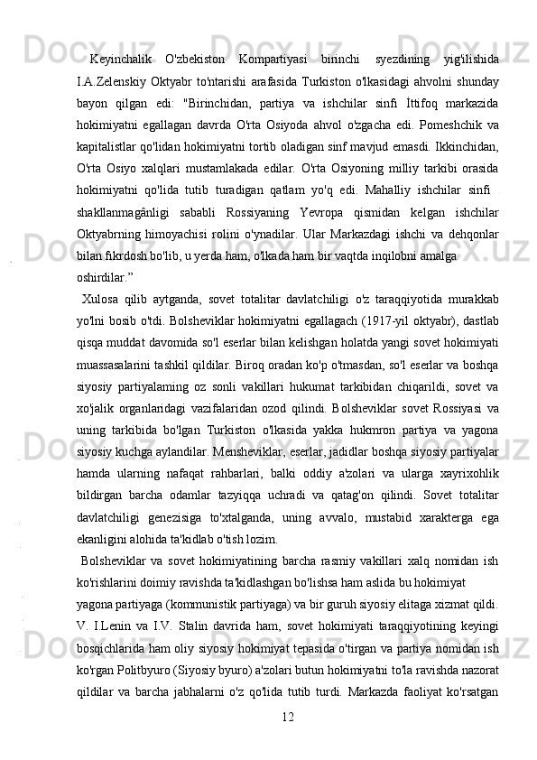   Keyinchalik   O'zbekiston   Kompartiyasi   birinchi   syezdining   yig'ilishida
I.A.Zelenskiy   Oktyabr   to'ntarishi   arafasida   Turkiston   o'lkasidagi   ahvolni   shunday
bayon   qilgan   edi:   "Birinchidan,   partiya   va   ishchilar   sinfı   İttifoq   markazida
hokimiyatni   egallagan   davrda   O'rta   Osiyoda   ahvol   o'zgacha   edi.   Pomeshchik   va
kapitalistlar qo'lidan hokimiyatni tortib oladigan sinf mavjud emasdi. Ikkinchidan,
O'rta   Osiyo   xalqlari   mustamlakada   edilar.   O'rta   Osiyoning   milliy   tarkibi   orasida
hokimiyatni   qo'lida   tutib   turadigan   qatlam   yo'q   edi.   Mahalliy   ishchilar   sinfi  
shakllanmagânligi   sababli   Rossiyaning   Yevropa   qismidan   kelgan   ishchilar
Oktyabrning   himoyachisi   rolini   o'ynadilar.   Ular   Markazdagi   ishchi   va   dehqonlar
bilan fıkrdosh bo'lib, u yerda ham, o'lkada ham bir vaqtda inqilobni amalga 
oshirdilar.”                    
  Xulosa   qilib   aytganda,   sovet   totalitar   davlatchiligi   o'z   taraqqiyotida   murakkab
yo'lni bosib o'tdi. Bolsheviklar hokimiyatni egallagach (1917-yil oktyabr), dastlab
qisqa muddat davomida so'l eserlar bilan kelishgan holatda yangi sovet hokimiyati
muassasalarini tashkil qildilar. Biroq oradan ko'p o'tmasdan, so'l eserlar va boshqa
siyosiy   partiyalaming   oz   sonli   vakillari   hukumat   tarkibidan   chiqarildi,   sovet   va
xo'jalik   organlaridagi   vazifalaridan   ozod   qilindi.   Bolsheviklar   sovet   Rossiyasi   va
uning   tarkibida   bo'lgan   Turkiston   o'lkasida   yakka   hukmron   partiya   va   yagona
siyosiy kuchga aylandilar. Mensheviklar, eserlar, jadidlar boshqa siyosiy partiyalar
hamda   ularning   nafaqat   rahbarlari,   balki   oddiy   a'zolari   va   ularga   xayrixohlik
bildirgan   barcha   odamlar   tazyiqqa   uchradi   va   qatag'on   qilindi.   Sovet   totalitar
davlatchiligi   genezisiga   to'xtalganda,   uning   avvalo,   mustabid   xarakterga   ega
ekanligini alohida ta'kidlab o'tish lozim.   
  Bolsheviklar   va   sovet   hokimiyatining   barcha   rasmiy   vakillari   xalq   nomidan   ish
ko'rishlarini doimiy ravishda ta'kidlashgan bo'lishsa ham aslida bu hokimiyat 
yagona partiyaga (kommunistik partiyaga) va bir guruh siyosiy elitaga xizmat qildi.
V.   I.Lenin   va   I.V.   Stalin   davrida   ham,   sovet   hokimiyati   taraqqiyotining   keyingi
bosqichlarida ham oliy siyosiy hokimiyat tepasida o'tirgan va partiya nomidan ish
ko'rgan Politbyuro (Siyosiy byuro) a'zolari butun hokimiyatni to'la ravishda nazorat
qildilar   va   barcha   jabhalarni   o'z   qo'lida   tutib   turdi.   Markazda   faoliyat   ko'rsatgan
12 