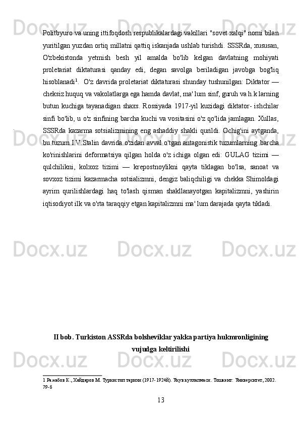 Politbyuro va uning ittifoqdosh respublikalardagi vakillari "sovet xalqi" nomi bilan
yuritilgan yuzdan ortiq millatni qattiq iskanjada ushlab turishdi. SSSRda, xususan,
O'zbekistonda   yetmish   besh   yil   amalda   bo'lib   kelgan   davlatning   mohiyati
proletariat   diktaturasi   qanday   edi,   degan   savolga   beriladigan   javobga   bog'liq
hisoblanadi 1
.   O'z davrida proletariat diktaturasi  shunday tushunilgan:  Diktator —
cheksiz huquq va vakolatlarga ega hamda davlat, ma' lum sinf, guruh va h.k larning
butun  kuchiga  tayanadigan  shaxs.   Rossiyada  1917-yil   kuzidagi   diktator-   ishchilar
sinfi bo'lib, u o'z sinfining barcha kuchi va vositasini o'z qo'lida jamlagan. Xullas,
SSSRda  kazarma  sotsializmining  eng  ashaddiy  shakli  qurildi. Ochig'ini   aytganda,
bu tuzum I.V.Stalin davrida o'zidan avval o'tgan antagonistik tuzumlarning  barcha
ko'rinishlarini   deformatsiya   qilgan   holda   o'z   ichiga   olgan   edi:   GULAG   tizimi   —
qulchilikni,   kolxoz   tizimi   —   krepostnoylikni   qayta   tiklagan   bo'lsa,   sanoat   va
sovxoz tizimi  kazarmacha  sotsializmni,  dengiz baliqchiligi  va chekka Shimoldagi
ayrim   qurilishlardagi   haq   to'lash   qisman   shakllanayotgan   kapitalizmni,   yashirin
iqtisodiyot ilk va o'rta taraqqiy etgan kapitalizmni ma' lum darajada qayta tikladi. 
 
 
 
 
 
 
 
 
 
 
II bob. Turkiston ASSRda bolsheviklar yakka partiya hukmronligining
vujudga keltirilishi
1  Ражабов К., Хайдаров М. Туркистоп тарихи (1917-1924й). Укув куллапмаси. Тошкент: Университет, 2002. 
79-б 
13 