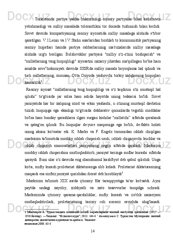 Turkistonda   partiya   yakka   hukmronligi   siyosiy   partiyalar   bilan   kelishuvni
yetishmasligi   va   milliy   masalada   tolerantlikni   tor   doirada   tushunish   bilan   kechdi.
Sovet   davrida   kompartiyaning   rasmiy   siyosatida   milliy   masalaga   alohida   e'tibor
qaratilgan. V.I.Lenin va I.V.Stalin asarlaridan boshlab to kommunistik partiyaning
rasmiy   hujjatlari   hamda   partiya   rahbarlarining   ma'ruzalarida   milliy   masalaga
alohida   urg'u   berilgan.   Bolsheviklar   partiyasi   "milliy   o'z-o'zini   boshqarish"   va
"millatlarning teng huquqliligi" siyosatini nazariy jihatdan ma'qullagan bo'lsa ham
amalda  sove t  
hokimiyati   davrida  SSSRda  milliy  masala   biryoqlama   hal   qilindi  va
turli  millatlarning, xususan,  O'rta  Osiyoda yashovchi  turkiy xalqlarning huquqlari
kamsitildi 1
.    
  Rasmiy   siyosat   "millatlarning   teng   huquqliligi   va   o'z   taqdirini   o'zi   mustaqil   hal
qilishi”   to'g'risida   jar   solsa   ham   aslida   hayotda   uning   teskarisi   bo'ldi.   Sovet
jamiyatida   har   bir   xalqning   ozod   va   erkin   yashashi,   u   o'zining   mustaqil   davlatini
tuzish   huquqiga   ega   ekanligi   to'g'risida   deklarativ   qonunlarda   tegishli   moddalar
bo'lsa  ham  bunday qarashlarni  ilgari  surgan  kishilar  "millatchi”  sifatida qoralandi
va   qatag'on   qilindi.   Bu   huquqlar   de-yure   maqomiga   ega   bo'lib,   de-fakto   holati
uning   aksini   ko'rsatar   edi.   K.   Marks   va   F.   Engels   tomonidan   ishlab   chiqilgan
marksizm ta'limotida moddiy ishlab chiqarish usuli, ishlab chiqaruvchi kuchlar va
ishlab   chiqarish   munosabatlari   jamiyatning   negizi   sifatida   qaraladi.   Marksizm
moddiy ishlab chiqarishini mutloqlashtirib, jamiyat tarixiga sinflar kurashi  sifatida
qaraydi. Buni ular o'z davrida eng olamshumul kashfiyot deb qabul qilishdi. Unga
ko'ra, sinfiy kurash proletariat diktaturasiga olib keladi. Proletariat diktaturasining
maqsadi esa sinfsiz jamiyat qurishdan iborat deb hisoblaydi 2
. 
  Marksizm   ta'limoti   XIX   asrda   ijtimoiy   fikr   taraqqiyotiga   ta'sir   ko'rsatdi.   Ayni
paytda   undagi   xayoliy,   ziddiyatli   va   xato   tasavvurlar   tanqidga   uchradi.
Marksizmda   ijtimoiy   qarama-qarshiliklar,   sinfiy   kurash   va   zo'rlik   nazariyasi
mutlaqlashtiriladi,   proletariatning   tarixiy   roli   asossiz   ravishda   ulug'lanadi.
1   Мингнаров   А.   Туркистондаги   ижтимоий-сиёсий   жараёнларнинг   миллий   матбуотда   ёритилиши   (1917   —
1918 йиллар). —Тошкент: ”Истиклол нури”, 2013. 164-б   2
  Аъзамхужаев С. Туркистон Мухторияти: миллий
демократик давлатчилик курилиши тажрибаси. Тошкент: 
маънавият,2000. 63-б 
14 