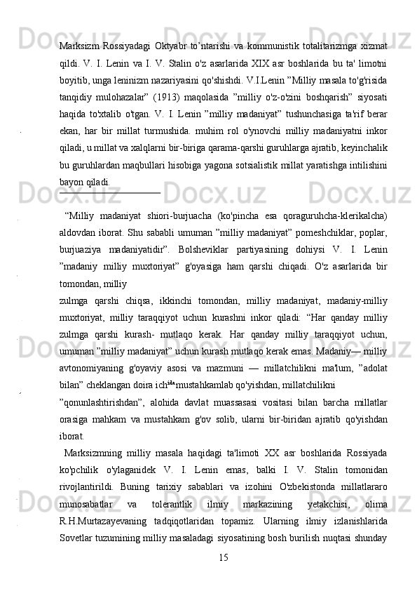 Marksizm   Rossiyadagi   Oktyabr   to’ntarishi   va   kommunistik   totalitarizmga   xizmat
qildi.   V.   I.   Lenin   va   I.   V.   Stalin   o'z   asarlarida   XIX   asr   boshlarida   bu   ta'   limotni
boyitib, unga leninizm nazariyasini qo'shishdi. V.I.Lenin ”Milliy masala to'g'risida
tanqidiy   mulohazalar”   (1913)   maqolasida   ”milliy   o'z-o'zini   boshqarish”   siyosati
haqida   to'xtalib   o'tgan.   V.   I.   Lenin   ”milliy   madaniyat”   tushunchasiga   ta'rif   berar
ekan,   har   bir   millat   turmushida.   muhim   rol   o'ynovchi   milliy   madaniyatni   inkor
qiladi, u millat va xalqlarni bir-biriga qarama-qarshi guruhlarga ajratib, keyinchalik
bu guruhlardan maqbullari hisobiga yagona sotsialistik millat yaratishga intilishini
bayon qiladi. 
 
  “Milliy   madaniyat   shiori-burjuacha   (ko'pincha   esa   qoraguruhcha-klerikalcha)
aldovdan   iborat.   Shu   sababli   umuman   ”milliy   madaniyat”   pomeshchiklar,   poplar,
burjuaziya   madaniyatidir”.   Bolsheviklar   partiyasining   dohiysi   V.   I.   Lenin
”madaniy   milliy   muxtoriyat”   g'oyasiga   ham   qarshi   chiqadi.   O'z   asarlarida   bir
tomondan, milliy 
zulmga   qarshi   chiqsa,   ikkinchi   tomondan,   milliy   madaniyat,   madaniy-milliy
muxtoriyat,   milliy   taraqqiyot   uchun   kurashni   inkor   qiladi:   “Har   qanday   milliy
zulmga   qarshi   kurash-   mutlaqo   kerak.   Har   qanday   milliy   taraqqiyot   uchun,
umuman ”milliy madaniyat” uchun kurash mutlaqo kerak emas. Madaniy— milliy
avtonomiyaning   g'oyaviy   asosi   va   mazmuni   —   millatchilikni   ma'lum,   ”adolat
bilan” cheklangan doira ich ida 
mustahkamlab qo'yishdan, millatchilikni 
”qonunlashtirishdan”,   alohida   davlat   muassasasi   vositasi   bilan   barcha   millatlar
orasiga   mahkam   va   mustahkam   g'ov   solib,   ularni   bir-biridan   ajratib   qo'yishdan
iborat.     
  Marksizmning   milliy   masala   haqidagi   ta'limoti   XX   asr   boshlarida   Rossiyada
ko'pchilik   o'ylaganidek   V.   I.   Lenin   emas,   balki   I.   V.   Stalin   tomonidan
rivojlantirildi.   Buning   tarixiy   sabablari   va   izohini   O'zbekistonda   millatlararo
munosabatlar   va   tolerantlik   ilmiy   markazining   yetakchisi,   olima
R.H.Murtazayevaning   tadqiqotlaridan   topamiz.   Ularning   ilmiy   izlanishlarida
Sovetlar tuzumining milliy masaladagi  siyosatining bosh burilish nuqtasi shunday
15 