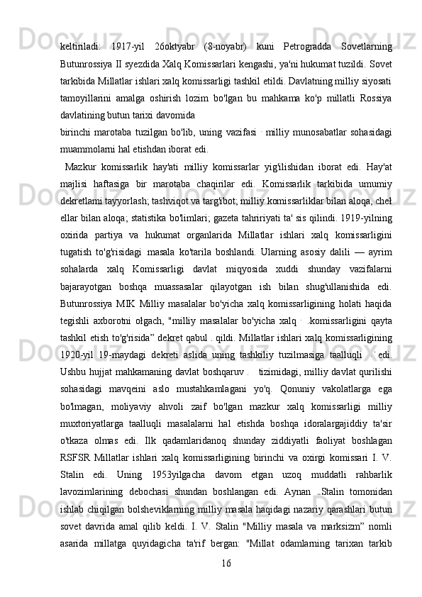 keltiriladi:   1917-yil   26oktyabr   (8-noyabr)   kuni   Petrogradda   Sovetlarning
Butunrossiya II syezdida Xalq Komissarlari kengashi, ya'ni hukumat tuzildi. Sovet
tarkibida Millatlar ishlari xalq komissarligi tashkil etildi. Davlatning milliy siyosati
tamoyillarini   amalga   oshirish   lozim   bo'lgan   bu   mahkama   ko'p   millatli   Rossiya
davlatining butun tarixi davomida 
birinchi   marotaba   tuzilgan   bo'lib,   uning   vazifasi   milliy   munosabatlar   sohasidagi
muammolarni hal etishdan iborat edi.   
  Mazkur   komissarlik   hay'ati   milliy   komissarlar   yig'ilishidan   iborat   edi.   Hay'at
majlisi   haftasiga   bir   marotaba   chaqirilar   edi.   Komissarlik   tarkibida   umumiy
dekretlami tayyorlash; tashviqot va targ'ibot; milliy komissarliklar bilan aloqa, cheł
ellar bilan aloqa; statistika bo'limlari; gazeta tahririyati ta' sis qilindi. 1919-yilning
oxirida   partiya   va   hukumat   organlarida   Millatlar   ishlari   xalq   komissarligini
tugatish   to'g'risidagi   masala   ko'tarila   boshlandi.   Ularning   asosiy   dalili   —   ayrim
sohalarda   xalq   Komissarligi   davlat   miqyosida   xuddi   shunday   vazifalarni
bajarayotgan   boshqa   muassasalar   qilayotgan   ish   bilan   shug'ullanishida   edi.
Butunrossiya   MIK   Milliy   masalalar   bo'yicha   xalq   komissarligining   holati   haqida
tegishli   axborotni   ołgach,   "milliy   masalalar   bo'yicha   xalq   komissarligini   qayta
tashkil etish to'g'risida” dekret qabul     qildi. Millatlar ishlari xalq komissarligining
1920-yil   19-maydagi   dekreti   aslida   uning   tashkiliy   tuzilmasiga   taalluqli   edi.
Ushbu hujjat mahkamaning davlat boshqaruv   tizimidagi, milliy davlat qurilishi
sohasidagi   mavqeini   aslo   mustahkamlagani   yo'q.   Qonuniy   vakolatlarga   ega
bo'lmagan,   moliyaviy   ahvoli   zaif   bo'lgan   mazkur   xalq   komissarligi   milliy
muxtoriyatlarga   taalluqli   masalalarni   hal   etishda   boshqa   idoralargajiddiy   ta'sir
o'tkaza   olmas   edi.   Ilk   qadamlaridanoq   shunday   ziddiyatli   faoliyat   boshlagan
RSFSR   Millatlar   ishlari   xalq   komissarligining   birinchi   va   oxirgi   komissari   I.   V.
Stalin   edi.   Uning   1953yilgacha   davom   etgan   uzoq   muddatli   rahbarlik
lavozimlarining   debochasi   shundan   boshlangan   edi.   Aynan   Stalin   tomonidan
ishlab  chiqilgan bolsheviklarning  milliy masala  haqidagi  nazariy  qarashlari  butun
sovet   davrida   amal   qilib   keldi.   I.   V.   Stalin   "Milliy   masala   va   marksizm”   nomli
asarida   millatga   quyidagicha   ta'rif   bergan:   "Millat   odamlarning   tarixan   tarkib
16 