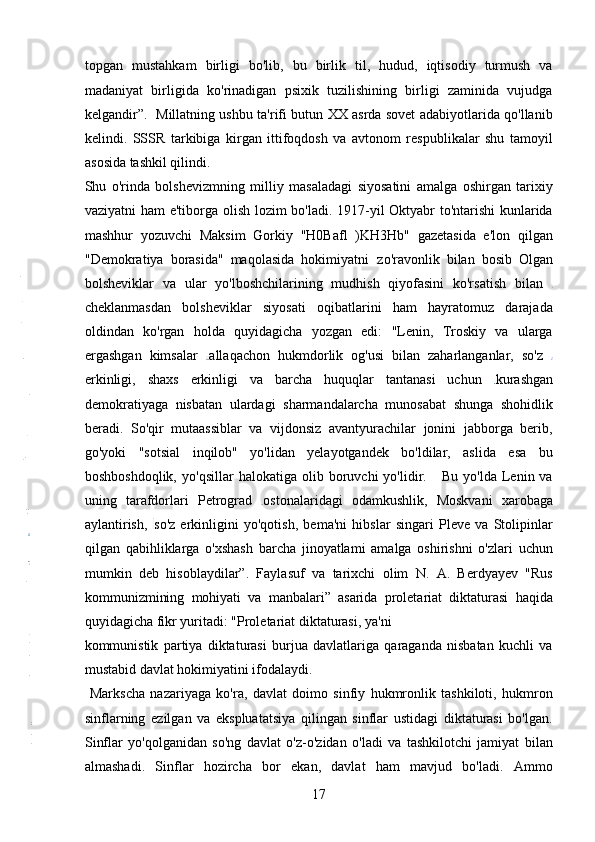 topgan   mustahkam   birligi   bo'lib,   bu   birlik   til,   hudud,   iqtisodiy   turmush   va
madaniyat   birligida   ko'rinadigan   psixik   tuzilishining   birligi   zaminida   vujudga
kelgandir”.   Millatning ushbu ta'rifi butun XX asrda sovet adabiyotlarida qo'llanib
kelindi.   SSSR   tarkibiga   kirgan   ittifoqdosh   va   avtonom   respublikalar   shu   tamoyil
asosida tashkil qilindi.
Shu   o'rinda   bolshevizmning   milliy   masaladagi   siyosatini   amalga   oshirgan   tarixiy
vaziyatni ham e'tiborga olish lozim bo'ladi. 1917-yil Oktyabr to'ntarishi kunlarida
mashhur   yozuvchi   Maksim   Gorkiy   "H0Bafl   )KH3Hb"   gazetasida   e'lon   qilgan
"Demokratiya   borasida"   maqolasida   hokimiyatni   zo'ravonlik   bilan   bosib   Olgan
bolsheviklar   va   ular   yo'lboshchilarining   mudhish   qiyofasini   ko'rsatish   bilan  
cheklanmasdan   bolsheviklar   siyosati   oqibatlarini   ham   hayratomuz   darajada
oldindan   ko'rgan   holda   quyidagicha   yozgan   edi:   "Lenin,   Troskiy   va   ularga
ergashgan   kimsalar   allaqachon   hukmdorlik   og'usi   bilan   zaharlanganlar,   so'z  
erkinligi,   shaxs   erkinligi   va   barcha   huquqlar   tantanasi   uchun   kurashgan
demokratiyaga   nisbatan   ulardagi   sharmandalarcha   munosabat   shunga   shohidlik
beradi.   So'qir   mutaassiblar   va   vijdonsiz   avantyurachilar   jonini   jabborga   berib,
go'yoki   "sotsial   inqilob"   yo'lidan   yelayotgandek   bo'ldilar,   aslida   esa   bu
boshboshdoqlik,   yo'qsillar   halokatiga   olib   boruvchi   yo'lidir.      Bu   yo'lda   Lenin  va
uning   tarafdorlari   Petrograd   ostonalaridagi   odamkushlik,   Moskvani   xarobaga
aylantirish,   so'z   erkinligini   yo'qotish,   bema'ni   hibslar   singari   Pleve   va   Stolipinlar
qilgan   qabihliklarga   o'xshash   barcha   jinoyatlami   amalga   oshirishni   o'zlari   uchun
mumkin   deb   hisoblaydilar”.   Faylasuf   va   tarixchi   olim   N.   A.   Berdyayev   "Rus
kommunizmining   mohiyati   va   manbalari”   asarida   proletariat   diktaturasi   haqida
quyidagicha fikr yuritadi: "Proletariat diktaturasi, ya'ni 
kommunistik   partiya   diktaturasi   burjua   davlatlariga   qaraganda   nisbatan   kuchli   va
mustabid davlat hokimiyatini ifodalaydi.  
  Markscha   nazariyaga   ko'ra,   davlat   doimo   sinfiy   hukmronlik   tashkiloti,   hukmron
sinflarning   ezilgan   va   ekspluatatsiya   qilingan   sinflar   ustidagi   diktaturasi   bo'lgan.
Sinflar   yo'qolganidan   so'ng   davlat   o'z-o'zidan   o'ladi   va   tashkilotchi   jamiyat   bilan
almashadi.   Sinflar   hozircha   bor   ekan,   davlat   ham   mavjud   bo'ladi.   Ammo
17