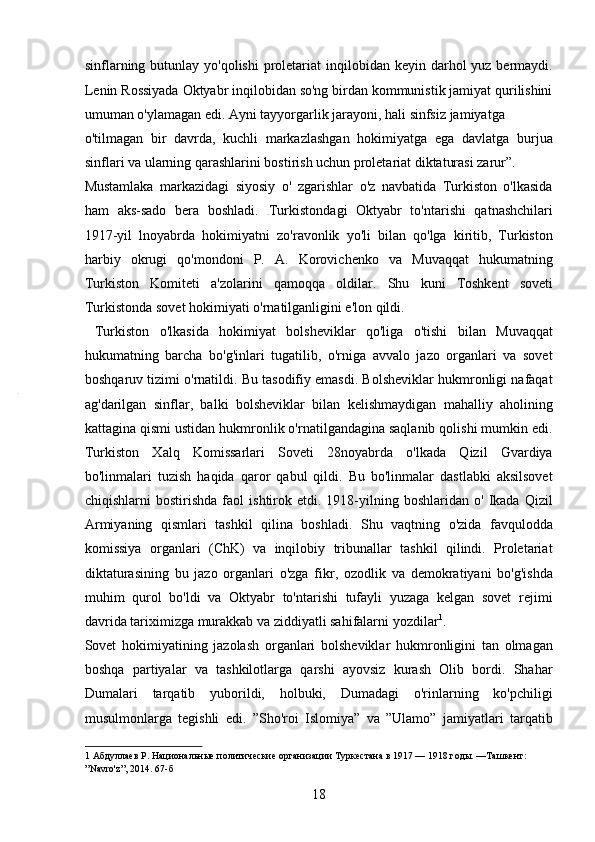 sinflarning butunlay yo'qolishi  proletariat  inqilobidan keyin darhol  yuz bermaydi.
Lenin Rossiyada Oktyabr inqilobidan so'ng birdan kommunistik jamiyat qurilishini
umuman o'ylamagan edi. Ayni tayyorgarlik jarayoni, hali sinfsiz jamiyatga 
o'tilmagan   bir   davrda,   kuchli   markazlashgan   hokimiyatga   ega   davlatga   burjua
sinflari va ularning qarashlarini bostirish uchun proletariat diktaturasi zarur”. 
Mustamlaka   markazidagi   siyosiy   o'   zgarishlar   o'z   navbatida   Turkiston   o'lkasida
ham   aks-sado   bera   boshladi.   Turkistondagi   Oktyabr   to'ntarishi   qatnashchilari
1917-yil   lnoyabrda   hokimiyatni   zo'ravonlik   yo'li   bilan   qo'lga   kiritib,   Turkiston
harbiy   okrugi   qo'mondoni   P.   A.   Korovichenko   va   Muvaqqat   hukumatning
Turkiston   Komiteti   a'zolarini   qamoqqa   oldilar.   Shu   kuni   Toshkent   soveti
Turkistonda sovet hokimiyati o'rnatilganligini e'lon qildi.    
  Turkiston   o'lkasida   hokimiyat   bolsheviklar   qo'liga   o'tishi   bilan   Muvaqqat
hukumatning   barcha   bo'g'inlari   tugatilib,   o'rniga   avvalo   jazo   organlari   va   sovet
boshqaruv tizimi o'rnatildi. Bu tasodifiy emasdi. Bolsheviklar hukmronligi nafaqat
ag'darilgan   sinflar,   balki   bolsheviklar   bilan   kelishmaydigan   mahalliy   aholining
kattagina qismi ustidan hukmronlik o'rnatilgandagina saqlanib qolishi mumkin edi.
Turkiston   Xalq   Komissarlari   Soveti   28noyabrda   o'lkada   Qizil   Gvardiya
bo'linmalari   tuzish   haqida   qaror   qabul   qildi.   Bu   bo'linmalar   dastlabki   aksilsovet
chiqishlarni   bostirishda   faol   ishtirok   etdi.  1918-yilning  boshlaridan   o'   Ikada   Qizil
Armiyaning   qismlari   tashkil   qilina   boshladi.   Shu   vaqtning   o'zida   favqulodda
komissiya   organlari   (ChK)   va   inqilobiy   tribunallar   tashkil   qilindi.   Proletariat
diktaturasining   bu   jazo   organlari   o'zga   fikr,   ozodlik   va   demokratiyani   bo'g'ishda
muhim   qurol   bo'ldi   va   Oktyabr   to'ntarishi   tufayli   yuzaga   kelgan   sovet   rejimi
davrida tariximizga murakkab va ziddiyatli sahifalarni yozdilar 1
.    
Sovet   hokimiyatining   jazolash   organlari   bolsheviklar   hukmronligini   tan   olmagan
boshqa   partiyalar   va   tashkilotlarga   qarshi   ayovsiz   kurash   Olib   bordi.   Shahar
Dumalari   tarqatib   yuborildi,   holbuki,   Dumadagi   o'rinlarning   ko'pchiligi
musulmonlarga   tegishli   edi.   ”Sho'roi   Islomiya”   va   ”Ulamo”   jamiyatlari   tarqatib
1  Абдуллаев Р. Национальные политические организации Туркестана в 1917 — 1918 годы. —Ташкент: 
”Navro'z”, 2014. 67-б 
18 