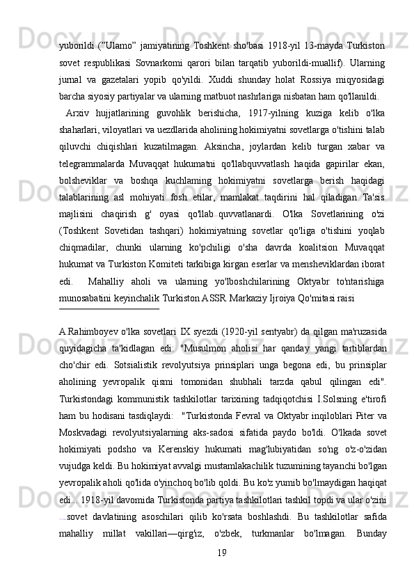 yuborildi   (”Ulamo”   jamiyatining   Toshkent   sho'basi   1918-yil   13-mayda   Turkiston
sovet   respublikasi   Sovnarkomi   qarori   bilan   tarqatib   yuborildi-muallif).   Ularning
jurnal   va   gazetalari   yopib   qo'yildi.   Xuddi   shunday   holat   Rossiya   miqyosidagi
barcha siyosiy partiyalar va ularning matbuot nashrlariga nisbatan ham qo'llanildi.  
  Arxiv   hujjatlarining   guvohlik   berishicha,   1917-yilning   kuziga   kelib   o'lka
shaharlari, viloyatlari va uezdlarida aholining hokimiyatni sovetlarga o'tishini talab
qiluvchi   chiqishlari   kuzatilmagan.   Aksincha,   joylardan   kelib   turgan   xabar   va
telegrammalarda   Muvaqqat   hukumatni   qo'llabquvvatlash   haqida   gapirilar   ekan,
bolsheviklar   va   boshqa   kuchlaming   hokimiyatni   sovetlarga   berish   haqidagi
talablarining   asl   mohiyati   fosh   etilar,   mamlakat   taqdirini   hal   qiladigan   Ta'sis
majlisini   chaqirish   g'   oyasi   qo'llab quvvatlanardi.   O'lka   Sovetlarining   o'zi
(Toshkent   Sovetidan   tashqari)   hokimiyatning   sovetlar   qo'liga   o'tishini   yoqlab
chiqmadilar,   chunki   ularning   ko'pchiligi   o'sha   davrda   koalitsion   Muvaqqat
hukumat va Turkiston Komiteti tarkibiga kirgan eserlar va mensheviklardan iborat
edi.     Mahalliy   aholi   va   ularning   yo'lboshchilarining   Oktyabr   to'ntarishiga
munosabatini keyinchalik Turkiston ASSR  Markaziy Ijroiya Qo'mitasi raisi 
 
A.Rahimboyev o'lka sovetlari IX syezdi (1920-yil sentyabr) da qilgan ma'ruzasida
quyidagicha   ta'kidlagan   edi:   "Musulmon   aholisi   har   qanday   yangi   tartiblardan
cho'chir   edi.   Sotsialistik   revolyutsiya   prinsiplari   unga   begona   edi,   bu   prinsiplar
aholining   yevropalik   qismi   tomonidan   shubhali   tarzda   qabul   qilingan   edi".
Turkistondagi   kommunistik   tashkilotlar   tarixining   tadqiqotchisi   I.Solsning   e'tirofi
ham bu hodisani  tasdiqlaydi:     "Turkistonda Fevral  va Oktyabr  inqiloblari  Piter va
Moskvadagi   revolyutsiyalarning   aks-sadosi   sifatida   paydo   bo'ldi.   O'lkada   sovet
hokimiyati   podsho   va   Kerenskiy   hukumati   mag'lubiyatidan   so'ng   o'z-o'zidan
vujudga keldi. Bu hokimiyat avvalgi mustamlakachilik tuzumining tayanchi bo'lgan
yevropalik aholi qo'lida o'yinchoq bo'lib qoldi. Bu ko'z yumib bo'lmaydigan haqiqat
edi... 1918-yil davomida Turkistonda partiya tashkilotlari tashkil topdi va ular o'zini
sovet   davlatining   asoschilari   qilib   ko'rsata   boshlashdi.   Bu   tashkilotlar   safida
mahalliy   millat   vakillari—qirg'iz,   o'zbek,   turkmanlar   bo'lmagan.   Bunday
19 