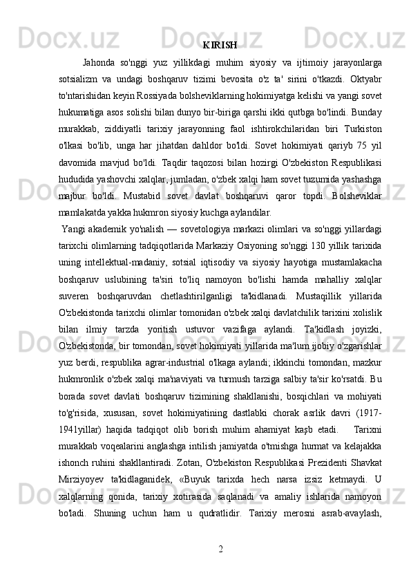 KIRISH
Jahonda   so'nggi   yuz   yillikdagi   muhim   siyosiy   va   ijtimoiy   jarayonlarga
sotsializm   va   undagi   boshqaruv   tizimi   bevosita   o'z   ta'   sirini   o'tkazdi.   Oktyabr
to'ntarishidan keyin Rossiyada bolsheviklarning hokimiyatga kelishi va yangi sovet
hukumatiga asos solishi bilan dunyo bir-biriga qarshi ikki qutbga bo'lindi. Bunday
murakkab,   ziddiyatli   tarixiy   jarayonning   faol   ishtirokchilaridan   biri   Turkiston
o'lkasi   bo'lib,   unga   har   jihatdan   dahldor   bo'ldi.   Sovet   hokimiyati   qariyb   75   yil
davomida   mavjud   bo'ldi.   Taqdir   taqozosi   bilan   hozirgi   O'zbekiston   Respublikasi
hududida yashovchi xalqlar, jumladan, o'zbek xalqi ham sovet tuzumida yashashga
majbur   bo'ldi.   Mustabid   sovet   davlat   boshqaruvi   qaror   topdi.   Bolsheviklar
mamlakatda yakka hukmron siyosiy kuchga aylandilar.    
  Yangi  akademik yo'nalish — sovetologiya markazi  olimlari  va so'nggi  yillardagi
tarixchi olimlarning tadqiqotlarida Markaziy Osiyoning so'nggi 130 yillik tarixida
uning   intellektual-madaniy,   sotsial   iqtisodiy   va   siyosiy   hayotiga   mustamlakacha
boshqaruv   uslubining   ta'siri   to'liq   namoyon   bo'lishi   hamda   mahalliy   xalqlar
suveren   boshqaruvdan   chetlashtirilganligi   ta'kidlanadi.   Mustaqillik   yillarida
O'zbekistonda tarixchi olimlar tomonidan o'zbek xalqi davlatchilik tarixini xolislik
bilan   ilmiy   tarzda   yoritish   ustuvor   vazifaga   aylandi.   Ta'kidlash   joyizki,
O'zbekistonda, bir tomondan, sovet hokimiyati  yillarida ma'lum ijobiy o'zgarishlar
yuz berdi, respublika   agrar-industrial o'lkaga aylandi; ikkinchi tomondan, mazkur
hukmronlik  o'zbek  xalqi  ma'naviyati  va  turmush  tarziga  salbiy  ta'sir  ko'rsatdi.  Bu
borada   sovet   davlati   boshqaruv   tizimining   shakllanishi,   bosqichlari   va   mohiyati
to'g'risida,   xususan,   sovet   hokimiyatining   dastlabki   chorak   asrlik   davri   (1917-
1941yillar)   haqida   tadqiqot   olib   borish   muhim   ahamiyat   kaşb   etadi.       Tarixni
murakkab voqealarini anglashga  intilish jamiyatda o'tmishga hurmat va kelajakka
ishonch  ruhini   shakllantiradi.  Zotan,   O'zbekiston   Respublikasi  Prezidenti   Shavkat
Mirziyoyev   ta'kidlaganidek,   «Buyuk   tarixda   hech   narsa   izsiz   ketmaydi.   U
xalqlarning   qonida,   tarixiy   xotirasida   saqlanadi   va   amaliy   ishlarida   namoyon
bo'ladi.   Shuning   uchun   ham   u   qudratlidir.   Tarixiy   merosni   asrab-avaylash,
2 