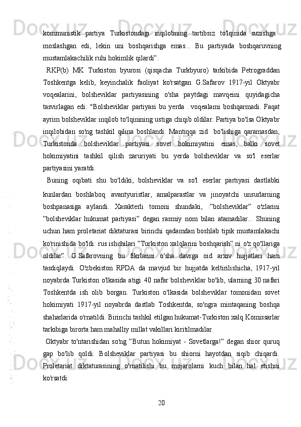 kommunistik   partiya   Turkistondagi   inqilobning   tartibsiz   to'lqinida   suzishga  
moslashgan   edi,   lekin   uni   boshqarishga   emas...   Bu   partiyada   boshqaruvning
mustamlakachilik ruhi hokimlik qilardi”.  
  RKP(b)   MK   Turkiston   byurosi   (qisqacha   Turkbyuro)   tarkibida   Petrograddan
Toshkentga   kelib,   keyinchalik   faoliyat   ko'rsatgan   G.Safarov   1917-yil   Oktyabr
voqealarini,   bolsheviklar   partiyasining   o'sha   paytdagi   mavqeini   quyidagicha
tasvirlagan   edi:   "Bolsheviklar   partiyasi   bu   yerda     voqealami   boshqarmadi.   Faqat
ayrim bolsheviklar inqilob to'lqinining ustiga chiqib oldilar. Partiya bo'lsa Oktyabr
inqilobidan   so'ng   tashkil   qilina   boshlandi.   Mantiqqa   zid     bo'lishiga   qaramasdan,
Turkistonda   bolsheviklar   partiyasi   sovet   hokimiyatini   emas,   balki   sovet
hokimiyatini   tashkil   qilish   zaruriyati   bu   yerda   bolsheviklar   va   so'l   eserlar
partiyasini yaratdi.     
  Buning   oqibati   shu   bo'ldiki,   bolsheviklar   va   so'l   eserlar   partiyasi   dastlabki
kunlardan   boshlaboq   avantyuristlar,   amalparastlar   va   jinoyatchi   unsurlarning
boshpanasiga   aylandi.   Xarakterli   tomoni   shundaki,   ”bolsheviklar”   o'zlarini
”bolsheviklar   hukumat   partiyasi”   degan   rasmiy   nom   bilan   atamadilar...   Shuning
uchun ham  proletariat  diktaturasi  birinchi qadamdan boshlab tipik mustamlakachi
ko'rinishida bo'ldi: rus ishchilari ”Turkiston xalqlarini boshqarish” ni o'z qo'llariga
oldilar”.   G.Safarovning   bu   fikrlarini   o'sha   davrga   oid   arxiv   hujjatlari   ham
tasdiqlaydi.   O'zbekiston   RPDA   da   mavjud   bir   hujjatda   keltirilishicha,   1917-yil
noyabrda Turkiston o'lkasida atigi   40 nafar bolsheviklar bo'lib, ularning 30 nafari
Toshkentda   ish   olib   borgan.   Turkiston   o'lkasida   bolsheviklar   tomonidan   sovet
hokimiyati   1917-yil   noyabrda   dastlab   Toshkentda,   so'ngra   mintaqaning   boshqa
shaharlarida o'rnatildi. Birinchi tashkil etilgan hukumat-Turkiston xalq Komissarlar
tarkibiga birorta ham mahalliy millat vakillari kiritilmadilar.  
  Oktyabr   to'ntarishidan   so'ng   ”Butun   hokimiyat   -   Sovetlarga!”   degan   shior   quruq
gap   bo'lib   qoldi.   Bolsheviklar   partiyasi   bu   shiorni   hayotdan   siqib   chiqardi.
Proletariat   diktaturasining   o'rnatilishi   bu   mojarolarni   kuch   bilan   hal   etishni
ko'rsatdi. 
20 