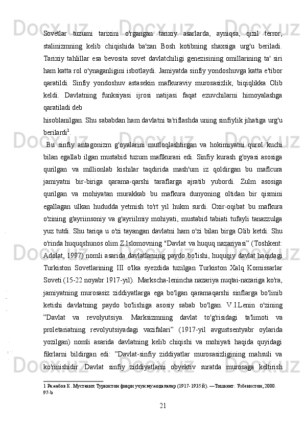 Sovetlar   tuzumi   tarixini   o'rgangan   tarixiy   asarlarda,   ayniqsa,   qizil   terror,
stalinizmning   kelib   chiqishida   ba'zan   Bosh   kotibning   shaxsiga   urg'u   beriladi.
Tarixiy   tahlillar   esa   bevosita   sovet   davlatchiligi   genezisining   omillarining   ta'   siri
ham katta rol o'ynaganligini isbotlaydi. Jamiyatda sinfiy yondoshuvga katta e'tibor
qaratildi.   Sinfiy   yondoshuv   astasekin   mafkuraviy   murosasizlik,   biqiqlikka   Olib
keldi.   Davlatning   funksiyasi   ijrosi   natijasi   faqat   ezuvchilarni   himoyalashga
qaratiladi deb 
hisoblanilgan. Shu sababdan ham davlatni ta'riflashda uning sinfiylik jihatiga urg'u
berilardi 1
.     
  Bu   sinfiy   antagonizm   g'oyalarini   mutloqlashtirgan   va   hokimiyatni   qurol   kuchi
bilan   egallab   ilgan   mustabid   tuzum   maflkurasi   edi.   Sinfiy   kurash   g'oyasi   asosiga
qurilgan   va   millionlab   kishilar   taqdirida   mash'um   iz   qoldirgan   bu   maflcura
jamiyatni   bir-biriga   qarama-qarshi   taraflarga   ajratib   yubordi.   Zulm   asosiga
qurilgan   va   mohiyatan   murakkab   bu   mafkura   dunyoning   oltidan   bir   qismini
egallagan   ulkan   hududda   yetmish   to'rt   yil   hukm   surdi.   Oxir-oqibat   bu   mafkura
o'zining   g'ayriinsoniy   va   g'ayriilmiy   mohiyati,   mustabid   tabiati   tufayli   tanazzulga
yuz tutdi. Shu tariqa u o'zi tayangan davlatni ham o'zi bilan birga Olib ketdi. Shu
o'rinda huquqshunos olim Z.lslomovning "Davlat va huquq nazariyasi” (Toshkent:
Adolat, 1997) nomli asarida davlatlarning paydo bo'lishi, huquqiy davlat haqidagi
Turkiston   Sovetlarining   III   o'lka   syezdida   tuzilgan   Turkiston   Xalq   Komissarlar
Soveti (15-22 noyabr 1917-yil).  Markscha-lenincha nazariya nuqtai-nazariga ko'ra,
jamiyatning   murosasiz   ziddiyatlarga   ega   bo'lgan   qaramaqarshi   sinflarga   bo'linib
ketishi   davlatning   paydo   bo'lishiga   asosiy   sabab   bo'lgan.   V.I.Lenin   o'zining
”Davlat   va   revolyutsiya.   Marksizmning   davlat   to'g'risidagi   ta'limoti   va
proletariatning   revolyutsiyadagi   vazifalari”   (1917-yil   avgustsentyabr   oylarida
yozilgan)   nomli   asarida   davlatning   kelib   chiqishi   va   mohiyati   haqida   quyidagi
fikrlarni   bildirgan   edi:   ”Davlat-sinfiy   ziddiyatlar   murosasizligining   mahsuli   va
ko'rinishidir.   Davlat   sinfiy   ziddiyatlarni   obyektiv   suratda   murosaga   keltirish
1  Ражабов К. Мустакил Туркистон фикри учун мужодалалар (1917-1935 й). —Тошкент: Узбекистон, 2000. 
97-b 
21 