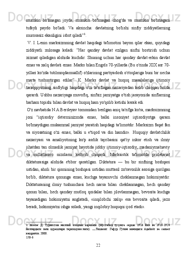 mumkin   bo'lmagan   joyda,   mumkin   bo'lmagan   chog'da   va   mumkin   bo'lmagani
tufayli   paydo   bo'ladi.   Va   aksincha:   davlatning   bo'lishi   sinfiy   ziddiyatlarning
murosasiz ekanligini isbot qiladi” 1
. 
  V.   I.   Lenin   marksizmning   davlat   haqidagi   ta'limotini   bayon   qilar   ekan,   quyidagi
ziddiyatli   xulosaga   keladi:   ”Har   qanday   davlat   ezilgan   sinfni   bostirish   uchun
xizmat   qiladigan   alohida   kuchdir.   Shuning   uchun   har   qanday   davlat-erkin   davlat
emas va xalq davlati emas. Marks bilan Engels 70-yillarda (Bu o'rinda XIX asr 70-
yillari ko'zda tutilmoqdamuallif) o'zlarining partiyadosh o'rtoqlariga buni bir necha
marta   tushuntirgan   edilar”.   K.   Marks   davlat   va   huquq   masalalariga   ijtimoiy
taraqqiyotning   sinfiyligi   haqidagi   o'zi   ta'riflagan   nazariyadan   kelib   chiqqan   holda
qarardi. Ushbu nazariyaga muvofiq, sinfsiz jamiyatga o'tish jarayonida sinflarning
barham topishi bilan davlat va huquq ham yo'qolib ketishi kerak edi.  
 O'z navbatida N.A.Berdeyav tomonidan berilgan aniq ta'rifga ko'ra, marksizmning
joni   “iqtisodiy   determinizmda   emas,   balki   insoniyat   iqtisodiyotga   qaram
bo'lmaydigan mukammal jamiyat yaratish haqidagi ta'limotdir. Marksizm faqat fan
va   siyosatning   o'zi   emas,   balki   u   e'tiqod   va   din   hamdir».   Huquqiy   davlatchilik
nazariyasi   va   amaliyotining   ko'p   asrlik   tajribasini   qat'iy   inkor   etish   va   ilmiy
jihatdan tan olmaslik jamiyat  hayotida jiddiy ijtimoiy-iqtisodiy, madaniyma'naviy
va   millatlararo   nizolarni   keltirib   chiqardi.   Marksistik   ta'limotda   proletariat
diktaturasiga   alohida   e'tibor   qaratilgan.   Diktatura   —   bu   bir   sinfning   boshqasi
ustidan, aholi bir qismining boshqasi ustidan muttasil zo'ravonlik asosiga qurilgan
bo'lib,   diktatura   qonunga   emas,   kuchga   tayanuvchi   cheklanmagan   hokimiyatdir.
Diktaturaning   ilmiy   tushunchasi   hech   narsa   bilan   cheklanmagan,   hech   qanday
qonun   bilan,   hech   qanday   mutloq   qoidalar   bilan   jilovlanmagan,   bevosita   kuchga
tayanadigan   hokimiyatni   anglatadi,   «inqilobchi   xalq»   esa   bevosita   qiladi,   jazo
beradi, hokimiyatni ishga soladi, yangi inqilobiy huquqni ijod etadi». 
1   Зиёева   Д.   Туркистон   миллий   озодлик   каракати   (Мустабид   тузумга   «арши   1916   йил   ва   1918-1924
йиллардаги   халк   курашлари   тарихшунослиги).   Тошкент:   Гафур   Гулом   номидаги   Адабиёт   ва   санъат
нашриёти. 2000. 
150-б 
22 