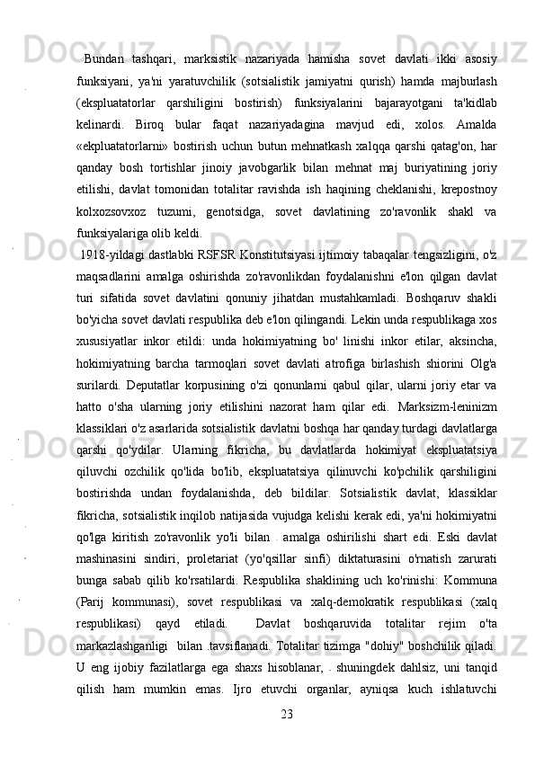   Bundan   tashqari,   marksistik   nazariyada   hamisha   sovet   davlati   ikki   asosiy
funksiyani,   ya'ni   yaratuvchilik   (sotsialistik   jamiyatni   qurish)   hamda   majburlash
(ekspluatatorlar   qarshiligini   bostirish)   funksiyalarini   bajarayotgani   ta'kidlab
kelinardi.   Biroq   bular   faqat   nazariyadagina   mavjud   edi,   xolos.   Amalda
«ekpluatatorlarni»   bostirish   uchun   butun   mehnatkash   xalqqa   qarshi   qatag'on,   har
qanday   bosh   tortishlar   jinoiy   javobgarlik   bilan   mehnat   maj   buriyatining   joriy
etilishi,   davlat   tomonidan   totalitar   ravishda   ish   haqining   cheklanishi,   krepostnoy
kolxozsovxoz   tuzumi,   genotsidga,   sovet   davlatining   zo'ravonlik   shakl   va
funksiyalariga olib keldi.    
  1918-yildagi dastlabki RSFSR Konstitutsiyasi ijtimoiy tabaqalar tengsizligini, o'z
maqsadlarini   amalga   oshirishda   zo'ravonlikdan   foydalanishni   e'lon   qilgan   davlat
turi   sifatida   sovet   davlatini   qonuniy   jihatdan   mustahkamladi.   Boshqaruv   shakli
bo'yicha sovet davlati respublika deb e'lon qilingandi. Lekin unda respublikaga xos
xususiyatlar   inkor   etildi:   unda   hokimiyatning   bo'   linishi   inkor   etilar,   aksincha,
hokimiyatning   barcha   tarmoqlari   sovet   davlati   atrofiga   birlashish   shiorini   Olg'a
surilardi.   Deputatlar   korpusining   o'zi   qonunlarni   qabul   qilar,   ularni   joriy   etar   va
hatto   o'sha   ularning   joriy   etilishini   nazorat   ham   qilar   edi.   Marksizm-leninizm
klassiklari o'z asarlarida sotsialistik  davlatni boshqa har qanday turdagi davlatlarga
qarshi   qo'ydilar.   Ularning   fikricha,   bu   davlatlarda   hokimiyat   ekspluatatsiya
qiluvchi   ozchilik   qo'lida   bo'lib,   ekspluatatsiya   qilinuvchi   ko'pchilik   qarshiligini
bostirishda   undan   foydalanishda,   deb   bildilar.   Sotsialistik   davlat,   klassiklar
fikricha, sotsialistik inqilob natijasida vujudga kelishi kerak edi, ya'ni hokimiyatni
qo'lga   kiritish   zo'ravonlik   yo'li   bilan     amalga   oshirilishi   shart   edi.   Eski   davlat
mashinasini   sindiri,   proletariat   (yo'qsillar   sinfi)   diktaturasini   o'rnatish   zarurati
bunga   sabab   qilib   ko'rsatilardi.   Respublika   shaklining   uch   ko'rinishi:   Kommuna
(Parij   kommunasi),   sovet   respublikasi   va   xalq-demokratik   respublikasi   (xalq
respublikasi)   qayd   etiladi.     Davlat   boshqaruvida   totalitar   rejim   o'ta
markazlashganligi    bilan .tavsiflanadi. Totalitar tizimga "dohiy" boshchilik qiladi.
U   eng   ijobiy   fazilatlarga   ega   shaxs   hisoblanar,     shuningdek   dahlsiz,   uni   tanqid
qilish   ham   mumkin   emas.   Ijro   etuvchi   organlar,   ayniqsa   kuch   ishlatuvchi
23 