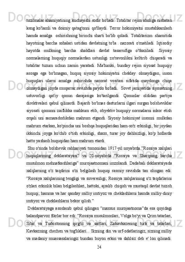 tuzilmalar ahamiyatining kuchayishi sodir bo'ladi. Totalitar rejim aholiga nisbatan
keng   ko'lamli   va   doimiy   qatag'onni   qo'llaydi.   Terror   hokimiyatni   mustahkamlash
hamda   amalga     oshirishning   birinchi   sharti   bo'lib   qoladi.   Totalitarizm   sharoitida
hayotning   barcha   sohalari   ustidan   davlatning   to'la     nazorati   o'rnatiladi.   Iqtisodiy
hayotda   mulkning   barcha   shakllari   davlat   tasarrufiga   o'tkaziladi.   Siyosiy
normalarning   huquqiy   normalardan   ustunligi   zo'ravonlikni   keltirib   chiqaradi   va
totalitar   tuzum   uchun   zamin   yaratadi.   Ma'lumki,   bunday   rejim   siyosat   huquqiy
asosga   ega   bo'lmagan,   huquq   siyosiy   hokimiyatni   cheklay   olmaydigan,   inson
huquqlari   ularni   amalga   oshirishda   nazorat   vositasi   sifatida   maydonga   chiqa
olmaydigan joyda muqarrar ravishda paydo bo'ladi.   Sovet jamiyatida siyosatning
ustuvorligi   qaťiy   qonun   darajasiga   ko'tarilgandi.   Qonunlar   oldidan   partiya
direktivalari qabul qilinardi. Bajarib bo'lmas dasturlarni ilgari surgan bolsheviklar
siyosati  qonunni   zaiflikka  mahkum  etib,  obyektiv huquqiy  normalarni   inkor   etish
orqali   uni   samaradorlikdan   mahrum   etgandi.   Siyosiy   hokimiyat   insonni   mulkdan
mahrum etarkan, ko'pincha uni boshqa huquqlaridan ham-so'z erkinligi, bir joydan
ikkinchi   joyga   ko'chib   o'tish   erkinligi,   shaxs,   turar   joy   dahlsizligi,   ko'p   hollarda
hatto yashash huquqidan ham mahrum etardi.  
  Shu o'rinda bolshevik rahbariyati tomonidan 1917-yil noyabrda ”Rossiya xalqlari
huquqlarining   deklaratsiyasi”   va   20-noyabrda   ”Rossiya   va   Sharqning   barcha
musulmon mehnatkashlariga” murojaatnomani imzolandi. Dadabali deklaratsiyada
xalqlarning   o'z   taqdirini   o'zi   belgilash   huquqi   rasmiy   ravishda   tan   olingan   edi:
”Rossiya xalqlarining tengligi va suverenligi; Rossiya xalqlarining o'z taqdirlarini
o'zlari erkinlik bilan belgilashlari, hattoki, ajralib chiqish va mustaqil davlat tuzish
huquqi; hamma va har qanday milliy imtiyoz va cheklashlarni hamda milliy-diniy
imtiyoz va cheklashlarni bekor qilish.”  
  Deklaratsiyaga   asoslanib   qabul   qilingan  ”maxsus   murojaatnoma”da   esa   quyidagi
balandparvoz fikrlar bor edi: ”Rossiya musulmonlari, Volga bo'yi va Qrim tatarlari,
Sibir   va   Turkistonning   qirg'iz   va   sartlari,   Zakavkazening   turk   va   tatarlari,
Kavkazning chechen va tog'liklari... Sizning din va urf-odatlaringiz, sizning milliy
va   madaniy   muassasalaringiz   bundan   buyon   erkin   va   dahlsiz   deb   e'   lon   qilinadi.
24 