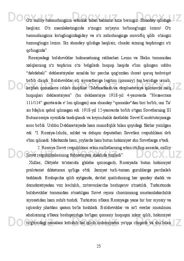 O'z   milliy   turmushingizni   erkinlik   bilan   bahuzur   tuza   beringiz.   Shunday   qilishga
haqlisiz.   O'z   mamlakatingizda   o'zingiz   xo'jayin   bo'lmog'ingiz   lozim!   O'z
turmushingizni   ko'nglingizdagiday   va   o'z   xohishingizga   muvofiq   qilib   o'zingiz
tuzmog'ingiz   lozim.   Siz   shunday   qilishga   haqlisiz,   chunki   sizning   taqdiringiz   o'z
qo'lingizda”.   
  Rossiyadagi   bolsheviklar   hukumatining   rahbarlari   Lenin   va   Stalin   tomonidan
xalqlarning   o'z   taqdirini   o'zi   belgilash   huquqi   haqida   e'lon   qilingan   ushbu
"dabdabali”   deklaratsiyalar   amalda   bir   parcha   qog'ozdan   iborat   quruq   tashviqot
bo'lib chiqdi.  Bolsheviklar   o'z  siyosatlariga  legitim  (qonuniy)   tuş  berishga  urinib,
ko'plab qonunlarni ishlab chiqdilar. "Mehnatkash va ekspluatatsiya qilinuvchi xalq
huquqlari   deklaratsiyasi”   (bu   deklaratsiya   1918-yil   4-yanvarda   ”H езв ec тни
111/114” gazetasida e' lon qilingan) ana shunday "qonunlar"dan biri bo'lib, uni Ta'
sis Majlisi qabul qilmagan edi. 1918-yil 12-yanvarda bo'lib o'tgan Sovetlarning III
Butunrossiya syezdida tasdiqlandi va keyinchalik dastlabki Sovet Konstitutsiyasiga
asos bo'ldi. Ushbu Deklaratsiyada ham munofiqlik bilan quyidagi fıkrlar yozilgan
edi:   "I.   Rossiya-lshchi,   soldat   va   dehqon   deputatlari   Sovetlari   respublikasi   deb
e'lon qilinadi. Markazda ham, joylarda ham butun hokimiyat shu Sovetlarga o'tadi.
  2. Rossiya Sovet respublikasi erkin millatlarning erkin ittifoqi asosida, milliy
Sovet respublikalarining federatsiyasi shaklida tuziladi”.      
  Xullas,   Oktyabr   to'ntarishi   g'alaba   qozongach,   Rossiyada   butun   hokimiyat
proletariat   diktaturasi   qo'liga   o'tdi.   Jamiyat   turli-tuman   guruhlarga   parchalab
tashlandi.   Boshqacha   qilib   aytganda,   davlat   qurilishining   har   qanday   shakli   va
demokratiyadan   voz   kechilib,   zo'ravonlarcha   boshqaruv   o'rnatildi.   Turkistonda
bolsheviklar   tomonidan   o'rnatilgan   Sovet   rejimi   chorizmning   mustamlakachilik
siyosatidan ham oshib tushdi. Turkiston o'lkasi  Rossiyaga  yana bir bor siyosiy va
iqtisodiy   jihatdan   qaram   bo'la   boshladi.   Bolsheviklar   va   so'l   eserlar   musulmon
aholisining   o'lkani   boshqarishga   bo'lgan   qonuniy   huquqini   inkor   qilib,   hokimiyat
to'g'risidagi masalani kelishib hal qilish imkoniyatini yo'qqa chiqardi va shu bilan
25 