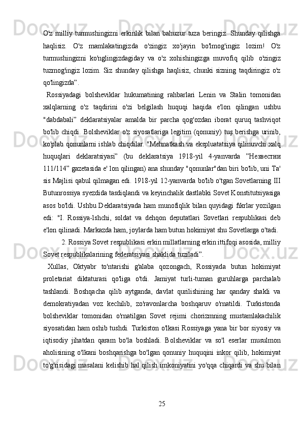 O'z   milliy   turmushingizni   erkinlik   bilan   bahuzur   tuza   beringiz.   Shunday   qilishga
haqlisiz.   O'z   mamlakatingizda   o'zingiz   xo'jayin   bo'lmog'ingiz   lozim!   O'z
turmushingizni   ko'nglingizdagiday   va   o'z   xohishingizga   muvofiq   qilib   o'zingiz
tuzmog'ingiz   lozim.   Siz   shunday   qilishga   haqlisiz,   chunki   sizning   taqdiringiz   o'z
qo'lingizda”.   
  Rossiyadagi   bolsheviklar   hukumatining   rahbarlari   Lenin   va   Stalin   tomonidan
xalqlarning   o'z   taqdirini   o'zi   belgilash   huquqi   haqida   e'lon   qilingan   ushbu
"dabdabali”   deklaratsiyalar   amalda   bir   parcha   qog'ozdan   iborat   quruq   tashviqot
bo'lib chiqdi.  Bolsheviklar   o'z  siyosatlariga  legitim  (qonuniy)   tuş  berishga  urinib,
ko'plab qonunlarni ishlab chiqdilar. "Mehnatkash va ekspluatatsiya qilinuvchi xalq
huquqlari   deklaratsiyasi”   (bu   deklaratsiya   1918-yil   4-yanvarda   ”H езв ec тни
111/114” gazetasida e' lon qilingan) ana shunday "qonunlar"dan biri bo'lib, uni Ta'
sis Majlisi qabul qilmagan edi. 1918-yil 12-yanvarda bo'lib o'tgan Sovetlarning III
Butunrossiya syezdida tasdiqlandi va keyinchalik dastlabki Sovet Konstitutsiyasiga
asos bo'ldi. Ushbu Deklaratsiyada ham munofiqlik bilan quyidagi fıkrlar yozilgan
edi:   "I.   Rossiya-lshchi,   soldat   va   dehqon   deputatlari   Sovetlari   respublikasi   deb
e'lon qilinadi. Markazda ham, joylarda ham butun hokimiyat shu Sovetlarga o'tadi.
  2. Rossiya Sovet respublikasi erkin millatlarning erkin ittifoqi asosida, milliy
Sovet respublikalarining federatsiyasi shaklida tuziladi”.      
  Xullas,   Oktyabr   to'ntarishi   g'alaba   qozongach,   Rossiyada   butun   hokimiyat
proletariat   diktaturasi   qo'liga   o'tdi.   Jamiyat   turli-tuman   guruhlarga   parchalab
tashlandi.   Boshqacha   qilib   aytganda,   davlat   qurilishining   har   qanday   shakli   va
demokratiyadan   voz   kechilib,   zo'ravonlarcha   boshqaruv   o'rnatildi.   Turkistonda
bolsheviklar   tomonidan   o'rnatilgan   Sovet   rejimi   chorizmning   mustamlakachilik
siyosatidan ham oshib tushdi. Turkiston o'lkasi  Rossiyaga  yana bir bor siyosiy va
iqtisodiy   jihatdan   qaram   bo'la   boshladi.   Bolsheviklar   va   so'l   eserlar   musulmon
aholisining   o'lkani   boshqarishga   bo'lgan   qonuniy   huquqini   inkor   qilib,   hokimiyat
to'g'risidagi masalani kelishib hal qilish imkoniyatini yo'qqa chiqardi va shu bilan
25