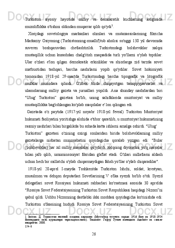 Turkiston   siyosiy   hayotida   milliy   va   demokratik   kuchlarning   kelgusida
muxoliflikka o'tishini oldindan muqarrar qilib qo'ydi 1
.   
  Xorijdagi   sovetologiya   markazlari   olimlari   va   mutaxassislarining   fikricha
Markaziy   Osiyoning   (Turkistonning-muallif)tub   aholisi   so'nggi   130   yil   davomida
suveren   boshqaruvdan   chetlashtirildi.   Turkistondagi   bolsheviklar   xalqni
mustaqillik   uchun   kurashdan   chalg'itish   maqsadida   turli   yo'llarni   o'ylab   topdilar.
Ular   o'zlari   e'lon   qilgan   demokratik   erkinliklar   va   shiorlarga   zid   tarzda   sovet
matbuotidan   tashqari,   barcha   nashrlarni   yopib   qo'ydilar.   Sovet   hokimiyati
tomonidan   1918-yil   29-martda   Turkistondagi   barcha   tipografik   va   litografik
mulklar   musodara   qilindi.   O'zbek   tilida   chiqayotgan   taraqqiyparvarlar   va
ulamolarning   milliy   gazeta   va   jurnallari   yopildi.   Ana   shunday   nashrlardan   biri
"Ulug'   Turkiston”   gazetasi   bo'lib,   uning   sahifalarida   muxtoriyat   va   milliy
mustaqillikka bag'ishlangan ko'plab maqolalar e' lon qilingan edi.   
  Gazetada   o'z   paytida   (1917-yil   noyabr   1918-yil   fevral)   Turkiston   Muxtoriyat
hukumati faoliyatini yoritishga alohida e'tibor qaratilib, u muxtoriyat hukumatining
rasmiy nashrlari bilan birgalikda bu sohada katta ishlarni amalga oshirdi. "Ulug' 
Turkiston”   gazetasi   o'zining   oxirgi   sonlaridan   birida   bolsheviklaming   milliy
gazetalarga   nisbatan   munosabatini   quyidagicha   qoralab   yozgan   edi:   "Bular
(bolsheviklar) har xil milliy masalalar  qo'ydirib, xalqning diyonatini yo'q narsalar
bilan   jalb   qilib,   umuminsoniyat   fikridan   g'aflat   etadi.   O'zlari   millatlarni   aldash
uchun hech bir millatchi o'ylab chiqarmaydigan fahsh yo'llar o'ylab chiqaradilar".  
  1918-yil   20-aprel   I-mayda   Toshkentda   Turkiston   Ishchi,   soldat,   krestyan,
musulmon   va   dehqon   deputatlari   Sovetlarining   V   o'lka   syezdi   bo'lib   o'tdi.   Syezd
delegatlari   sovet   Rossiyasi   hukumati   rahbarlari   ko'rsatmasi   asosida   30   aprelda
"Rossiya Sovet Federatsiyasining Turkiston Sovet Respublikasi haqidagi Nizom”ni
qabul qildi. Ushbu Nizomning dastlabki ikki moddasi quyidagicha ko'rinishda edi:
Turkiston   o'lkasining   hududi   Rossiya   Sovet   Federatsiyasining   Turkiston   Sovet
1   Зиёева   Д.   Туркистон   миллий   озодлик   каракати   (Мустабид   тузумга   «арши   1916   йил   ва   1918-1924
йиллардаги   халк   курашлари   тарихшунослиги).   Тошкент:   Гафур   Гулом   номидаги   Адабиёт   ва   санъат
нашриёти. 2000. 
154-б 
26 