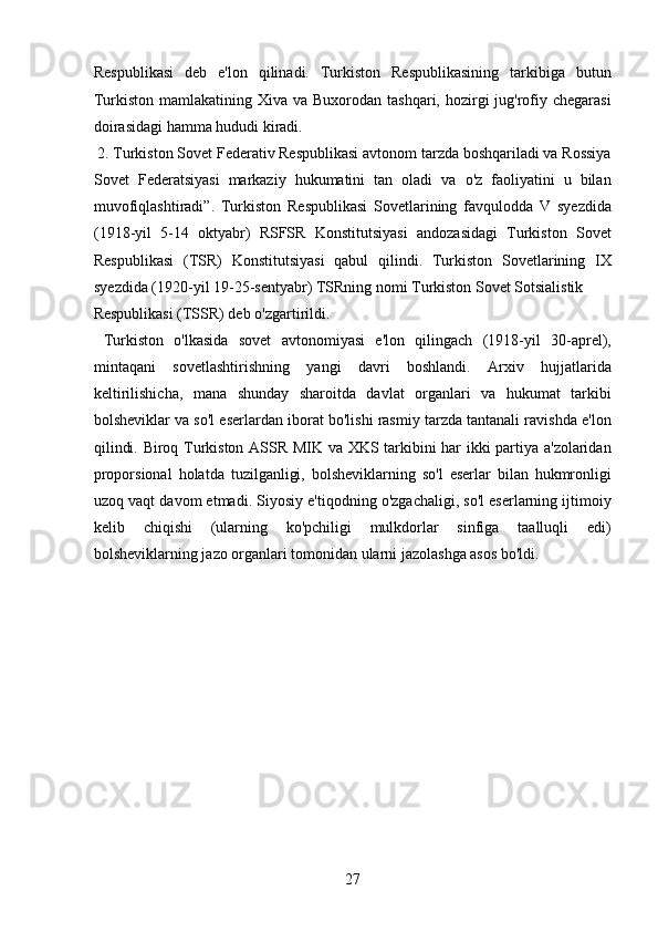 Respublikasi   deb   e'lon   qilinadi.   Turkiston   Respublikasining   tarkibiga   butun
Turkiston mamlakatining Xiva va  Buxorodan tashqari, hozirgi  jug'rofiy chegarasi
doirasidagi hamma hududi kiradi.    
 2. Turkiston Sovet Federativ Respublikasi avtonom tarzda boshqariladi va Rossiya
Sovet   Federatsiyasi   markaziy   hukumatini   tan   oladi   va   o'z   faoliyatini   u   bilan
muvofiqlashtiradi”.   Turkiston   Respublikasi   Sovetlarining   favqulodda   V   syezdida
(1918-yil   5-14   oktyabr)   RSFSR   Konstitutsiyasi   andozasidagi   Turkiston   Sovet
Respublikasi   (TSR)   Konstitutsiyasi   qabul   qilindi.   Turkiston   Sovetlarining   IX
syezdida (1920-yil 19-25-sentyabr) TSRning nomi Turkiston Sovet Sotsialistik 
Respublikasi (TSSR) deb o'zgartirildi.             
  Turkiston   o'lkasida   sovet   avtonomiyasi   e'lon   qilingach   (1918-yil   30-aprel),
mintaqani   sovetlashtirishning   yangi   davri   boshlandi.   Arxiv   hujjatlarida
keltirilishicha,   mana   shunday   sharoitda   davlat   organlari   va   hukumat   tarkibi
bolsheviklar va so'l eserlardan iborat bo'lishi rasmiy tarzda tantanali ravishda e'lon
qilindi. Biroq Turkiston ASSR MIK va XKS tarkibini har ikki partiya a'zolaridan
proporsional   holatda   tuzilganligi,   bolsheviklarning   so'l   eserlar   bilan   hukmronligi
uzoq vaqt davom etmadi. Siyosiy e'tiqodning o'zgachaligi, so'l eserlarning ijtimoiy
kelib   chiqishi   (ularning   ko'pchiligi   mulkdorlar   sinfiga   taalluqli   edi)
bolsheviklarning jazo organlari tomonidan ularni jazolashga asos bo'ldi. 
 
 
 
 
 
 
 
 
27
