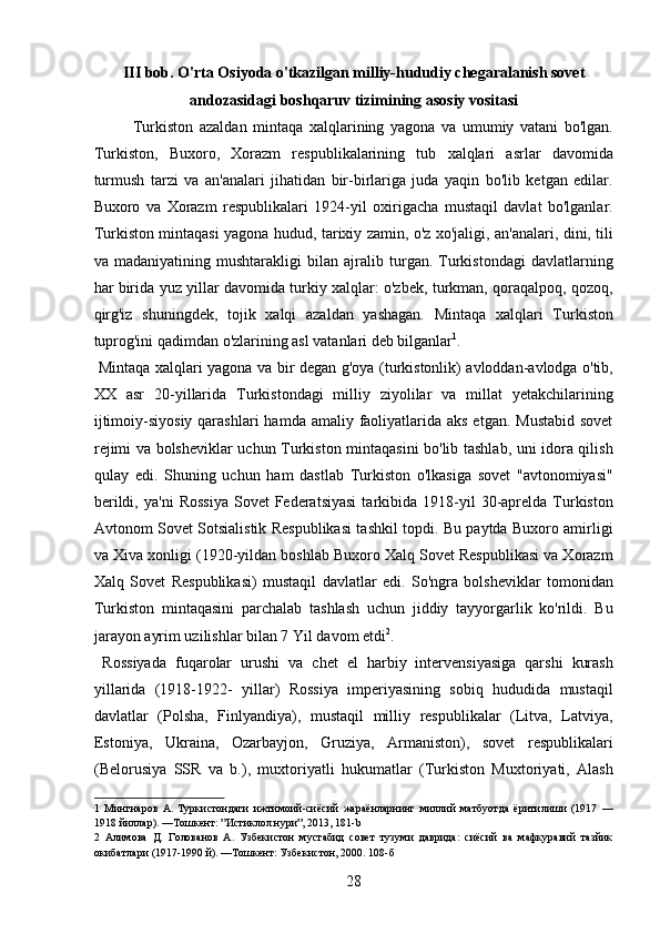 III bob. O'rta Osiyoda o'tkazilgan milliy-hududiy chegaralanish sovet
andozasidagi boshqaruv tizimining asosiy vositasi
Turkiston   azaldan   mintaqa   xalqlarining   yagona   va   umumiy   vatani   bo'lgan.
Turkiston,   Buxoro,   Xorazm   respublikalarining   tub   xalqlari   asrlar   davomida
turmush   tarzi   va   an'analari   jihatidan   bir-birlariga   juda   yaqin   bo'lib   ketgan   edilar.
Buxoro   va   Xorazm   respublikalari   1924-yil   oxirigacha   mustaqil   davlat   bo'lganlar.
Turkiston mintaqasi yagona hudud, tarixiy zamin, o'z xo'jaligi, an'analari, dini, tili
va   madaniyatining   mushtarakligi   bilan   ajralib   turgan.   Turkistondagi   davlatlarning
har birida yuz yillar davomida turkiy xalqlar: o'zbek, turkman, qoraqalpoq, qozoq,
qirg'iz   shuningdek,   tojik   xalqi   azaldan   yashagan.   Mintaqa   xalqlari   Turkiston
tuprog'ini qadimdan o'zlarining asl vatanlari deb bilganlar 1
.  
  Mintaqa xalqlari yagona va bir degan g'oya (turkistonlik) avloddan-avlodga o'tib,
XX   asr   20-yillarida   Turkistondagi   milliy   ziyolilar   va   millat   yetakchilarining
ijtimoiy-siyosiy  qarashlari  hamda amaliy faoliyatlarida aks  etgan. Mustabid  sovet
rejimi va bolsheviklar uchun Turkiston mintaqasini bo'lib tashlab, uni idora qilish
qulay   edi.   Shuning   uchun   ham   dastlab   Turkiston   o'lkasiga   sovet   "avtonomiyasi"
berildi,  ya'ni   Rossiya  Sovet  Federatsiyasi   tarkibida   1918-yil   30-aprelda   Turkiston
Avtonom Sovet Sotsialistik Respublikasi tashkil topdi. Bu paytda Buxoro amirligi
va Xiva xonligi (1920-yildan boshlab Buxoro Xalq Sovet Respublikasi va Xorazm
Xalq   Sovet   Respublikasi)   mustaqil   davlatlar   edi.   So'ngra   bolsheviklar   tomonidan
Turkiston   mintaqasini   parchalab   tashlash   uchun   jiddiy   tayyorgarlik   ko'rildi.   Bu
jarayon ayrim uzilishlar bilan 7 Yil davom etdi 2
.   
  Rossiyada   fuqarolar   urushi   va   chet   el   harbiy   intervensiyasiga   qarshi   kurash
yillarida   (1918-1922-   yillar)   Rossiya   imperiyasining   sobiq   hududida   mustaqil
davlatlar   (Polsha,   Finlyandiya),   mustaqil   milliy   respublikalar   (Litva,   Latviya,
Estoniya,   Ukraina,   Ozarbayjon,   Gruziya,   Armaniston),   sovet   respublikalari
(Belorusiya   SSR   va   b.),   muxtoriyatli   hukumatlar   (Turkiston   Muxtoriyati,   Alash
1   Мингнаров   А.   Туркистондаги   ижтимоий-сиёсий   жараёнларнинг   миллий   матбуотда   ёритилиши   (1917   —
1918 йиллар). —Тошкент: ”Истиклол нури”, 2013, 181-b 
2   Алимова   Д.   Голованов   А.   Узбекистон   мустабид   совет   тузуми   даврида:   сиёсий   ва   мафкуравий   тазйик
окибатлари (1917-1990 й). —Тошкент: Узбекистон, 2000. 108-б 
28 