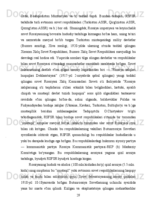 Orda,   Boshqirdiston   Muxtoriyati   va   b)   tashkil   topdi.   Bundan   tashqari,   RSFSR
tarkibida turli avtonom sovet  respublikalari (Turkiston ASSR, Qirg'iziston ASSR,
Qozog'iston ASSR) va b.) bor edi. Shuningdek, Rossiya imperiyasi va keyinchalik
sovet Rossiyasining  bevosita hududiy tarkibiga kirmagan bo'lsa ham, uning ta'siri
va   nazoratida   mavjud   bo'lib   turgan   Turkiston   mintaqasidagi   milliy   davlatlar
(Buxoro   amirligi,   Xiva   xonligi;   1920-yilda   ularning   o'rnida   tashkil   qilingan
Xorazm Xalq Sovet Respublikasi, Buxoro Xalq Sovet Respublikasi mavjudligi bu
davrdagi real hodisa edi. Yuqorida nomlari tilga olingan davlatlar va respublikalar
bilan sovet Rossiyasi o'rtasidagi munosabatlar murakkab xarakterda bo'lgan. Sovet
hukumatining   dastlab   e'lon   qilgan   rasmiy   hujjatlaridan   biri   —   ”Rossiya   xalqlari
huquqlari   Deklaratsiyasi”   (1917-yil   2-noyabrda   qabul   qilingan)   yangi   tashkil
qilingan   sovet   Rossiyasi   Xalq   Komissarlari   Soveti   o'z   faoliyatida   ”Rossiya
xalqlarining   o'z   taqdirlarini   o'zlari   erkinlik   bilan   belgilashlari,   hattoki,   ajralib
chiqish   va   mustaqil   davlat   tuzish   huquqini”   asos   qilib   olganliklari   tantanavor
ravishda   e'lon   qilingan   bo'lsa-da,   aslini   olganda,   bolsheviklar   Polsha   va
Finlyandiyadan   boshqa   xalqlar   (Ukraina,   Kavkaz,   Turkiston,   Boltiqbo'yi   va   b.)ga
mustaqillik   berishni   xohlamaganlar.   Tadqiqotchi   O.Chistyakov   to'g'ri
ta'kidlaganidek,   RSFSR   bilan   boshqa   sovet   respublikalari   o'rtasida   bir   tomondan
”mustaqil”   aloqalar   mavjud   bo'lsa,   ikkinchi   tomondan   ular   sovet   Rossiyasi   izmi
bilan   ish   ko'rgan.   Chunki   bu   respublikalarning   vakillari   Butunrossiya   Sovetlari
syezdlarida   ishtirok   etgan,   RSFSR   qonunchiligi   bu   respublikalar   hududlarida   u
yoki bu darajada kuchga ega bo'lgan. Bu respublikalardagi hukmron siyosiy partiya
—   kommunistik   partiya   Rossiya   Kommunistik   partiyasi-RKP   (b)   Markaziy
Komitetiga   bo'ysungan.   Bu   respublikalarning   armiyasi   yagona   qizil   armiya
tarkibiga, byudjeti RSFSR byudjeti hisobiga kirgan.     
  Rossiyaning hududi va aholisi (100 mln.kishidan ko'p) qizil armiya (5.5 mln. 
kishi) ning miqdorini bu ”mustaqil” yoki avtonom sovet respublikalarining haqiqiy
holati   va   kuchi   bilan   solishtirish   qiyin.   Sovet   federatsiyasining   asosiy   qoidalari
1918-yil   10-18yanvarda   bo'lgan   Butunrossiya   Sovetlarining   uchinchi   syezdida
yana   bir   marta   e'lon   qilindi.   Ezilgan   va   ekspluatatsiya   qilingan   mehnatkashlar
29 