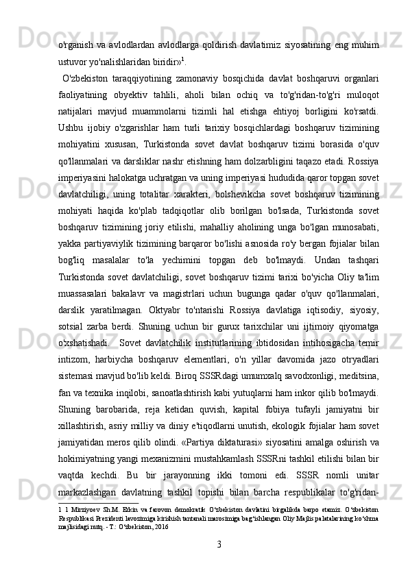 o'rganish   va   avlodlardan   avlodlarga   qoldirish   davlatimiz   siyosatining   eng   muhim
ustuvor yo'nalishlaridan biridir» 1
.    
  O'zbekiston   taraqqiyotining   zamonaviy   bosqichida   davlat   boshqaruvi   organlari
faoliyatining   obyektiv   tahlili,   aholi   bilan   ochiq   va   to'g'ridan-to'g'ri   muloqot
natijalari   mavjud   muammolarni   tizimli   hal   etishga   ehtiyoj   borligini   ko'rsatdi.
Ushbu   ijobiy   o'zgarishlar   ham   turli   tarixiy   bosqichlardagi   boshqaruv   tizimining
mohiyatini   xususan,   Turkistonda   sovet   davlat   boshqaruv   tizimi   borasida   o'quv
qo'llanmalari va darsliklar nashr etishning ham dolzarbligini taqazo etadi. Rossiya
imperiyasini halokatga uchratgan va uning imperiyasi hududida qaror topgan sovet
davlatchiligi,   uning   totalitar   xarakteri,   bolshevikcha   sovet   boshqaruv   tizimining
mohiyati   haqida   ko'plab   tadqiqotlar   olib   borilgan   bo'lsada,   Turkistonda   sovet
boshqaruv   tizimining   joriy   etilishi,   mahalliy   aholining   unga   bo'lgan   munosabati,
yakka partiyaviylik tizimining barqaror bo'lishi asnosida ro'y bergan fojialar bilan
bog'liq   masalalar   to'la   yechimini   topgan   deb   bo'lmaydi.   Undan   tashqari
Turkistonda  sovet   davlatchiligi, sovet   boshqaruv tizimi   tarixi   bo'yicha  Oliy  ta'lim
muassasalari   bakalavr   va   magistrlari   uchun   bugunga   qadar   o'quv   qo'llanmalari,
darslik   yaratilmagan.   Oktyabr   to'ntarishi   Rossiya   davlatiga   iqtisodiy,   siyosiy,
sotsial   zarba   berdi.   Shuning   uchun   bir   gurux   tarixchilar   uni   ijtimoiy   qiyomatga
o'xshatishadi.     Sovet   davlatchilik   institutlarining   ibtidosidan   intihosigacha   temir
intizom,   harbiycha   boshqaruv   elementlari,   o'n   yillar   davomida   jazo   otryadlari
sistemasi mavjud bo'lib keldi. Biroq SSSRdagi umumxalq savodxonligi, meditsina,
fan va texnika inqilobi, sanoatlashtirish kabi yutuqlarni ham inkor qilib bo'lmaydi.
Shuning   barobarida,   reja   ketidan   quvish,   kapital   fobiya   tufayli   jamiyatni   bir
xillashtirish, asriy milliy va diniy e'tiqodlarni unutish, ekologik fojialar ham sovet
jamiyatidan meros qilib olindi. «Partiya diktaturasi» siyosatini  amalga oshirish va
hokimiyatning yangi mexanizmini mustahkamlash SSSRni tashkil etilishi bilan bir
vaqtda   kechdi.   Bu   bir   jarayonning   ikki   tomoni   edi.   SSSR   nomli   unitar
markazlashgan   davlatning   tashkil   topishi   bilan   barcha   respublikalar   to'g'ridan-
1   1   Mirziyoev   Sh.M.   Erkin   va   farovon   demokratik   O‘zbekiston   davlatini   birgalikda   barpo   etamiz.   O‘zbekiston
Respublikasi Prezidenti lavozimiga kirishish tantanali marosimiga bag‘ishlangan Oliy Majlis palatalarining ko‘shma
majlisidagi nutq. -T.: O‘zbekiston, 2016 
3 