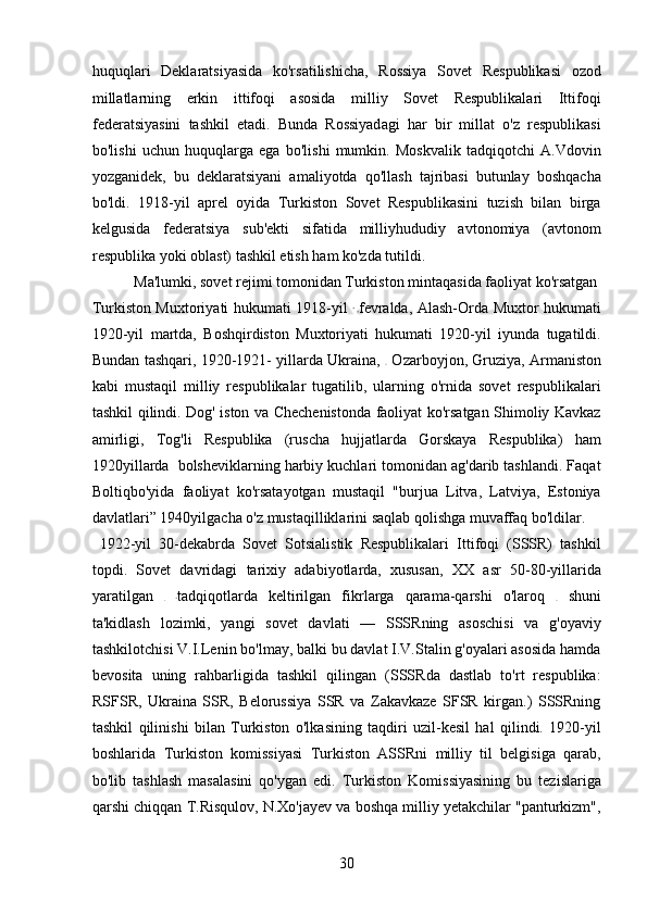 huquqlari   Deklaratsiyasida   ko'rsatilishicha,   Rossiya   Sovet   Respublikasi   ozod
millatlarning   erkin   ittifoqi   asosida   milliy   Sovet   Respublikalari   Ittifoqi
federatsiyasini   tashkil   etadi.   Bunda   Rossiyadagi   har   bir   millat   o'z   respublikasi
bo'lishi   uchun   huquqlarga   ega   bo'lishi   mumkin.   Moskvalik   tadqiqotchi   A.Vdovin
yozganidek,   bu   deklaratsiyani   amaliyotda   qo'llash   tajribasi   butunlay   boshqacha
bo'ldi.   1918-yil   aprel   oyida   Turkiston   Sovet   Respublikasini   tuzish   bilan   birga
kelgusida   federatsiya   sub'ekti   sifatida   milliyhududiy   avtonomiya   (avtonom
respublika yoki oblast) tashkil etish ham ko'zda tutildi.   
  Ma'lumki, sovet rejimi tomonidan Turkiston mintaqasida faoliyat ko'rsatgan 
Turkiston Muxtoriyati hukumati 1918-yil   fevralda, Alash-Orda Muxtor hukumati
1920-yil   martda,   Boshqirdiston   Muxtoriyati   hukumati   1920-yil   iyunda   tugatildi.
Bundan tashqari, 1920-1921- yillarda Ukraina,     Ozarboyjon, Gruziya, Armaniston
kabi   mustaqil   milliy   respublikalar   tugatilib,   ularning   o'rnida   sovet   respublikalari
tashkil qilindi. Dog' iston va Chechenistonda faoliyat ko'rsatgan Shimoliy Kavkaz
amirligi,   Tog'li   Respublika   (ruscha   hujjatlarda   Gorskaya   Respublika)   ham
1920yillarda  bolsheviklarning harbiy kuchlari tomonidan ag'darib tashlandi. Faqat
Boltiqbo'yida   faoliyat   ko'rsatayotgan   mustaqil   "burjua   Litva,   Latviya,   Estoniya
davlatlari” 1940yilgacha o'z mustaqilliklarini saqlab qolishga muvaffaq bo'ldilar. 
  1922-yil   30-dekabrda   Sovet   Sotsialistik   Respublikalari   Ittifoqi   (SSSR)   tashkil
topdi.   Sovet   davridagi   tarixiy   adabiyotlarda,   xususan,   XX   asr   50-80-yillarida
yaratilgan   tadqiqotlarda   keltirilgan   fikrlarga   qarama-qarshi   o'laroq     shuni
ta'kidlash   lozimki,   yangi   sovet   davlati   —   SSSRning   asoschisi   va   g'oyaviy
tashkilotchisi V.I.Lenin bo'lmay, balki bu davlat I.V.Stalin g'oyalari asosida hamda
bevosita   uning   rahbarligida   tashkil   qilingan   (SSSRda   dastlab   to'rt   respublika:
RSFSR,   Ukraina   SSR,   Belorussiya   SSR   va   Zakavkaze   SFSR   kirgan.)   SSSRning
tashkil   qilinishi   bilan   Turkiston   o'lkasining   taqdiri   uzil-kesil   hal   qilindi.   1920-yil
boshlarida   Turkiston   komissiyasi   Turkiston   ASSRni   milliy   til   belgisiga   qarab,
bo'lib   tashlash   masalasini   qo'ygan   edi.   Turkiston   Komissiyasining   bu   tezislariga
qarshi chiqqan T.Risqulov, N.Xo'jayev va boshqa milliy yetakchilar "panturkizm",
30 