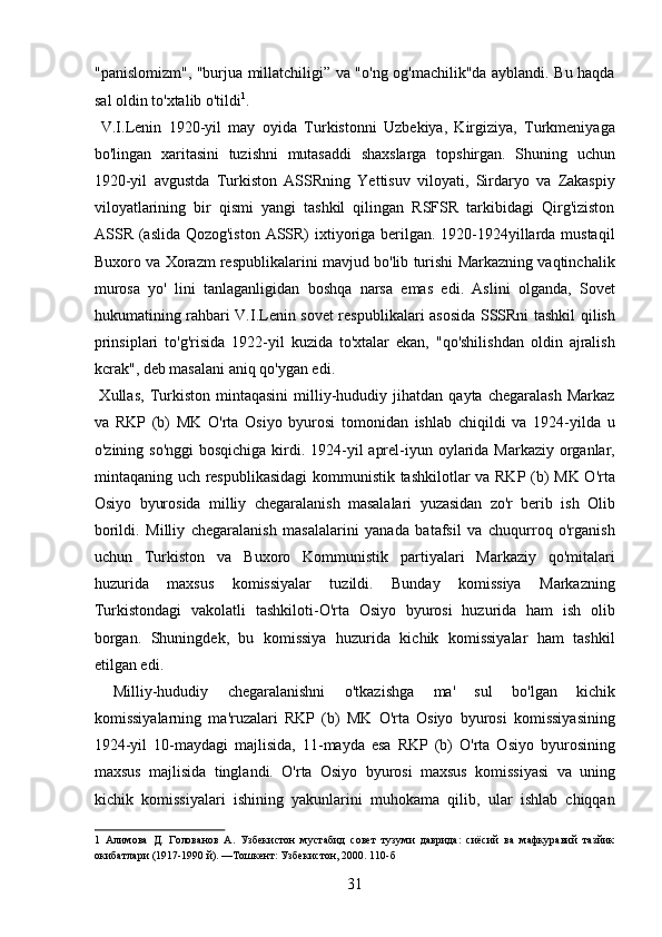 "panislomizm", "burjua millatchiligi” va "o'ng og'machilik"da ayblandi. Bu haqda
sal oldin to'xtalib o'tildi 1
.   
  V.I.Lenin   1920-yil   may   oyida   Turkistonni   Uzbekiya,   Kirgiziya,   Turkmeniyaga
bo'lingan   xaritasini   tuzishni   mutasaddi   shaxslarga   topshirgan.   Shuning   uchun
1920-yil   avgustda   Turkiston   ASSRning   Yettisuv   viloyati,   Sirdaryo   va   Zakaspiy
viloyatlarining   bir   qismi   yangi   tashkil   qilingan   RSFSR   tarkibidagi   Qirg'iziston
ASSR (aslida Qozog'iston  ASSR) ixtiyoriga berilgan. 1920-1924yillarda mustaqil
Buxoro va Xorazm respublikalarini mavjud bo'lib turishi Markazning vaqtinchalik
murosa   yo'   lini   tanlaganligidan   boshqa   narsa   emas   edi.   Aslini   olganda,   Sovet
hukumatining rahbari V.I.Lenin sovet respublikalari asosida SSSRni tashkil qilish
prinsiplari   to'g'risida   1922-yil   kuzida   to'xtalar   ekan,   "qo'shilishdan   oldin   ajralish
kcrak", deb masalani aniq qo'ygan edi.  
  Xullas,   Turkiston   mintaqasini   milliy-hududiy   jihatdan  qayta   chegaralash   Markaz
va   RKP   (b)   MK   O'rta   Osiyo   byurosi   tomonidan   ishlab   chiqildi   va   1924-yilda   u
o'zining so'nggi  bosqichiga kirdi. 1924-yil  aprel-iyun oylarida Markaziy organlar,
mintaqaning uch respublikasidagi  kommunistik tashkilotlar va RKP (b) MK O'rta
Osiyo   byurosida   milliy   chegaralanish   masalalari   yuzasidan   zo'r   berib   ish   Olib
borildi.   Milliy   chegaralanish   masalalarini   yanada   batafsil   va   chuqurroq   o'rganish
uchun   Turkiston   va   Buxoro   Kommunistik   partiyalari   Markaziy   qo'mitalari
huzurida   maxsus   komissiyalar   tuzildi.   Bunday   komissiya   Markazning
Turkistondagi   vakolatli   tashkiloti-O'rta   Osiyo   byurosi   huzurida   ham   ish   olib
borgan.   Shuningdek,   bu   komissiya   huzurida   kichik   komissiyalar   ham   tashkil
etilgan edi.  
  Milliy-hududiy   chegaralanishni   o'tkazishga   ma'   sul   bo'lgan   kichik
komissiyalarning   ma'ruzalari   RKP   (b)   MK   O'rta   Osiyo   byurosi   komissiyasining
1924-yil   10-maydagi   majlisida,   11-mayda   esa   RKP   (b)   O'rta   Osiyo   byurosining
maxsus   majlisida   tinglandi.   O'rta   Osiyo   byurosi   maxsus   komissiyasi   va   uning
kichik   komissiyalari   ishining   yakunlarini   muhokama   qilib,   ular   ishlab   chiqqan
1   Алимова   Д.   Голованов   А.   Узбекистон   мустабид   совет   тузуми   даврида:   сиёсий   ва   мафкуравий   тазйик
окибатлари (1917-1990 й). —Тошкент: Узбекистон, 2000. 110-б 
31