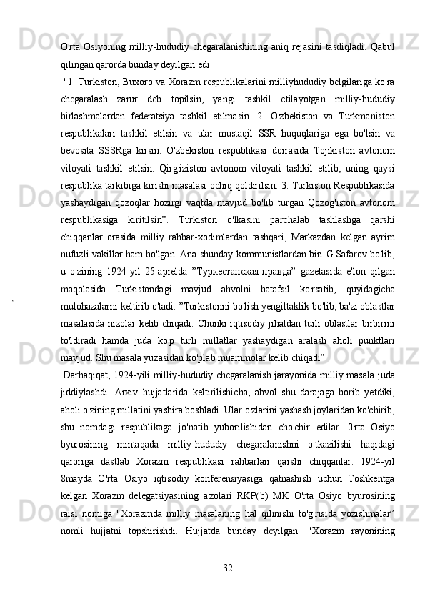 O'rta  Osiyoning   milliy-hududiy   chegaralanishining   aniq  rejasini   tasdiqladi.   Qabul
qilingan qarorda bunday deyilgan edi:  
  "1. Turkiston, Buxoro va Xorazm respublikalarini milliyhududiy belgilariga ko'ra
chegaralash   zarur   deb   topilsin,   yangi   tashkil   etilayotgan   milliy-hududiy
birlashmalardan   federatsiya   tashkil   etilmasin.   2.   O'zbekiston   va   Turkmaniston
respublikalari   tashkil   etilsin   va   ular   mustaqil   SSR   huquqlariga   ega   bo'lsin   va
bevosita   SSSRga   kirsin.   O'zbekiston   respublikasi   doirasida   Tojikiston   avtonom
viloyati   tashkil   etilsin.   Qirg'iziston   avtonom   viloyati   tashkil   etilib,   uning   qaysi
respublika tarkibiga kirishi masalasi ochiq qoldirilsin. 3. Turkiston Respublikasida
yashaydigan   qozoqlar   hozirgi   vaqtda   mavjud   bo'lib   turgan   Qozog'iston   avtonom
respublikasiga   kiritilsin”.   Turkiston   o'lkasini   parchalab   tashlashga   qarshi
chiqqanlar   orasida   milliy   rahbar-xodimlardan   tashqari,   Markazdan   kelgan   ayrim
nufuzli vakillar ham bo'lgan. Ana shunday kommunistlardan biri G.Safarov bo'lib,
u   o'zining   1924-yil   25-aprelda   ”Typ кестанская - правда ”   gazetasida   e'lon   qilgan
maqolasida   Turkistondagi   mavjud   ahvolni   batafsil   ko'rsatib,   quyidagicha
mulohazalarni keltirib o'tadi: ”Turkistonni bo'lish yengiltaklik bo'lib, ba'zi oblastlar
masalasida nizolar kelib chiqadi. Chunki iqtisodiy jihatdan turli oblastlar birbirini
to'ldiradi   hamda   juda   ko'p   turli   millatlar   yashaydigan   aralash   aholi   punktlari
mavjud. Shu masala yuzasidan ko'plab muammolar kelib chiqadi”. 
  Darhaqiqat, 1924-yili milliy-hududiy chegaralanish jarayonida milliy masala juda
jiddiylashdi.   Arxiv   hujjatlarida   keltirilishicha,   ahvol   shu   darajaga   borib   yetdiki,
aholi o'zining millatini yashira boshladi. Ular o'zlarini yashash joylaridan ko'chirib,
shu   nomdagi   respublikaga   jo'natib   yuborilishidan   cho'chir   edilar.   0'rta   Osiyo
byurosining   mintaqada   milliy-hududiy   chegaralanishni   o'tkazilishi   haqidagi
qaroriga   dastlab   Xorazm   respublikasi   rahbarlari   qarshi   chiqqanlar.   1924-yil
8mayda   O'rta   Osiyo   iqtisodiy   konferensiyasiga   qatnashish   uchun   Toshkentga
kelgan   Xorazm   delegatsiyasining   a'zolari   RKP(b)   MK   O'rta   Osiyo   byurosining
raisi   nomiga   "Xorazmda   milliy   masalaning   hal   qilinishi   to'g'risida   yozishmalar”
nomli   hujjatni   topshirishdi.   Hujjatda   bunday   deyilgan:   "Xorazm   rayonining
32 