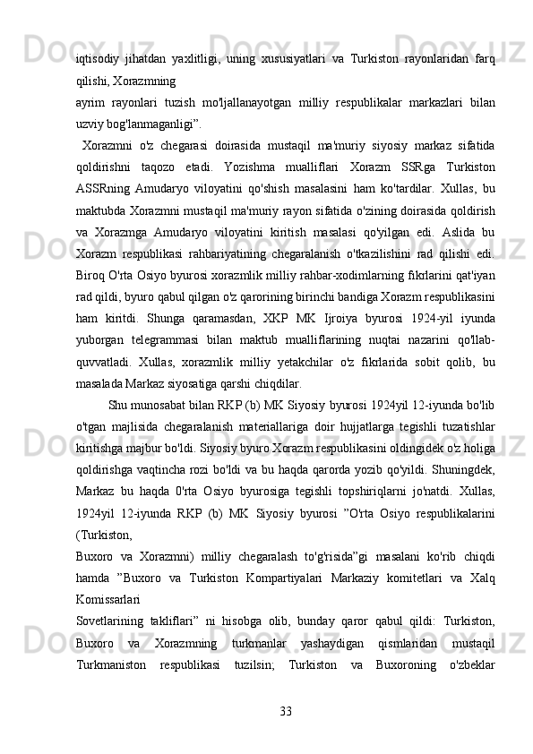 iqtisodiy   jihatdan   yaxlitligi,   uning   xususiyatlari   va   Turkiston   rayonlaridan   farq
qilishi, Xorazmning 
ayrim   rayonlari   tuzish   mo'ljallanayotgan   milliy   respublikalar   markazlari   bilan
uzviy bog'lanmaganligi”.                  
  Xorazmni   o'z   chegarasi   doirasida   mustaqil   ma'muriy   siyosiy   markaz   sifatida
qoldirishni   taqozo   etadi.   Yozishma   mualliflari   Xorazm   SSRga   Turkiston
ASSRning   Amudaryo   viloyatini   qo'shish   masalasini   ham   ko'tardilar.   Xullas,   bu
maktubda Xorazmni mustaqil ma'muriy rayon sifatida o'zining doirasida qoldirish
va   Xorazmga   Amudaryo   viloyatini   kiritish   masalasi   qo'yilgan   edi.   Aslida   bu
Xorazm   respublikasi   rahbariyatining   chegaralanish   o'tkazilishini   rad   qilishi   edi.
Biroq O'rta Osiyo byurosi xorazmlik milliy rahbar-xodimlarning fıkrlarini qat'iyan
rad qildi, byuro qabul qilgan o'z qarorining birinchi bandiga Xorazm respublikasini
ham   kiritdi.   Shunga   qaramasdan,   XKP   MK   Ijroiya   byurosi   1924-yil   iyunda
yuborgan   telegrammasi   bilan   maktub   mualliflarining   nuqtai   nazarini   qo'llab-
quvvatladi.   Xullas,   xorazmlik   milliy   yetakchilar   o'z   fıkrlarida   sobit   qolib,   bu
masalada Markaz siyosatiga qarshi chiqdilar.    
  Shu munosabat bilan RKP (b) MK Siyosiy byurosi 1924yil 12-iyunda bo'lib
o'tgan   majlisida   chegaralanish   materiallariga   doir   hujjatlarga   tegishli   tuzatishlar
kiritishga majbur bo'ldi. Siyosiy byuro Xorazm respublikasini oldingidek o'z holiga
qoldirishga vaqtincha rozi bo'ldi va bu haqda qarorda yozib qo'yildi. Shuningdek,
Markaz   bu   haqda   0'rta   Osiyo   byurosiga   tegishli   topshiriqlarni   jo'natdi.   Xullas,
1924yil   12-iyunda   RKP   (b)   MK   Siyosiy   byurosi   ”O'rta   Osiyo   respublikalarini
(Turkiston, 
Buxoro   va   Xorazmni)   milliy   chegaralash   to'g'risida”gi   masalani   ko'rib   chiqdi
hamda   ”Buxoro   va   Turkiston   Kompartiyalari   Markaziy   komitetlari   va   Xalq
Komissarlari 
Sovetlarining   takliflari”   ni   hisobga   olib,   bunday   qaror   qabul   qildi:   Turkiston,
Buxoro   va   Xorazmning   turkmanlar   yashaydigan   qismlaridan   mustaqil
Turkmaniston   respublikasi   tuzilsin;   Turkiston   va   Buxoroning   o'zbeklar
33 