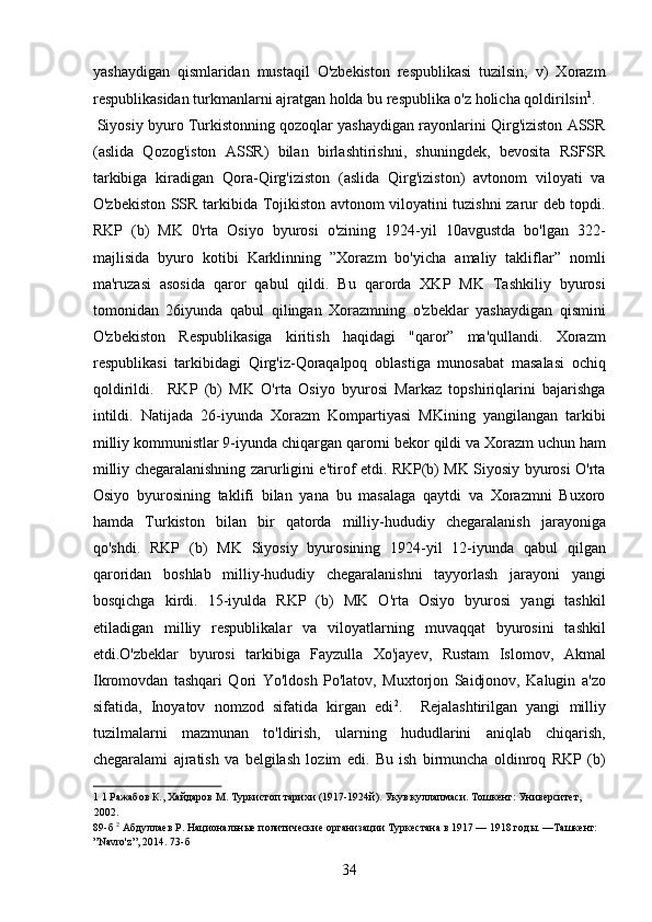 yashaydigan   qismlaridan   mustaqil   O'zbekiston   respublikasi   tuzilsin;   v)   Xorazm
respublikasidan turkmanlarni ajratgan holda bu respublika o'z holicha qoldirilsin 1
.
 Siyosiy byuro Turkistonning qozoqlar yashaydigan rayonlarini Qirg'iziston ASSR
(aslida   Qozog'iston   ASSR)   bilan   birlashtirishni,   shuningdek,   bevosita   RSFSR
tarkibiga   kiradigan   Qora-Qirg'iziston   (aslida   Qirg'iziston)   avtonom   viloyati   va
O'zbekiston SSR tarkibida Tojikiston avtonom viloyatini tuzishni zarur deb topdi.
RKP   (b)   MK   0'rta   Osiyo   byurosi   o'zining   1924-yil   10avgustda   bo'lgan   322-
majlisida   byuro   kotibi   Karklinning   ”Xorazm   bo'yicha   amaliy   takliflar”   nomli
ma'ruzasi   asosida   qaror   qabul   qildi.   Bu   qarorda   XKP   MK   Tashkiliy   byurosi
tomonidan   26iyunda   qabul   qilingan   Xorazmning   o'zbeklar   yashaydigan   qismini
O'zbekiston   Respublikasiga   kiritish   haqidagi   "qaror”   ma'qullandi.   Xorazm
respublikasi   tarkibidagi   Qirg'iz-Qoraqalpoq   oblastiga   munosabat   masalasi   ochiq
qoldirildi.     RKP   (b)   MK   O'rta   Osiyo   byurosi   Markaz   topshiriqlarini   bajarishga
intildi.   Natijada   26-iyunda   Xorazm   Kompartiyasi   MKining   yangilangan   tarkibi
milliy kommunistlar 9-iyunda chiqargan qarorni bekor qildi va Xorazm uchun ham
milliy chegaralanishning zarurligini e'tirof etdi. RKP(b) MK Siyosiy byurosi O'rta
Osiyo   byurosining   taklifi   bilan   yana   bu   masalaga   qaytdi   va   Xorazmni   Buxoro
hamda   Turkiston   bilan   bir   qatorda   milliy-hududiy   chegaralanish   jarayoniga
qo'shdi.   RKP   (b)   MK   Siyosiy   byurosining   1924-yil   12-iyunda   qabul   qilgan
qaroridan   boshlab   milliy-hududiy   chegaralanishni   tayyorlash   jarayoni   yangi
bosqichga   kirdi.   15-iyulda   RKP   (b)   MK   O'rta   Osiyo   byurosi   yangi   tashkil
etiladigan   milliy   respublikalar   va   viloyatlarning   muvaqqat   byurosini   tashkil
etdi.O'zbeklar   byurosi   tarkibiga   Fayzulla   Xo'jayev,   Rustam   Islomov,   Akmal
Ikromovdan   tashqari   Qori   Yo'ldosh   Po'latov,   Muxtorjon   Saidjonov,   Kalugin   a'zo
sifatida,   Inoyatov   nomzod   sifatida   kirgan   edi 2
.     Rejalashtirilgan   yangi   milliy
tuzilmalarni   mazmunan   to'ldirish,   ularning   hududlarini   aniqlab   chiqarish,
chegaralami   ajratish   va   belgilash   lozim   edi.   Bu   ish   birmuncha   oldinroq   RKP   (b)
1  1 Ражабов К., Хайдаров М. Туркистоп тарихи (1917-1924й). Укув куллапмаси. Тошкент: Университет, 
2002. 
89-б  2
 Абдуллаев Р. Национальные политические организации Туркестана в 1917 — 1918 годы. —Ташкент: 
”Navro'z”, 2014. 73-б 
34 