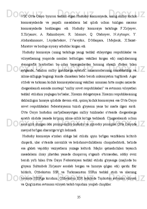 VİK   O'rta   Osiyo  byurosi  tashkil  etgan   Hududiy  komissiyada,   uning  milliy  kichik
komissiyalarida   va   janjalli   masalalarni   hal   qilish   uchun   tuzilgan   maxsus
komissiyalarda   boshlangan   edi.   Hududiy   komissiya   tarkibiga   F.Xo'jayev,
S.Xo'janov,   A.   Rahimboyev,   R.   Islomov,   Q.   Otaboyev,   N.Aytoqov,   Y.
Abdurahmonov,   I.Aydarbekov,   I.Vareykis,   D.Manjara,   I.Mejlauk,   X.Saxat-
Muratov va boshqa siyosiy arboblar kirgan edi.  
  Hududiy   komissiya   (uning   tarkibiga   yangi   tashkil   etilayotgan   respublikalar   va
viloyatlarning   yuqorida   nomlari   keltirilgan   vakillari   kirgan   edi)   majlislarining
stenografik   hisobotlari   bu   ishni   bajarganlardan   birining   obrazli   ifodasi   bilan
aytganda,   "aholini   milliy   guruhlarga   ajratish”   muammolarining   murakkabligi   va
xilma-xilligiga bugungi kunda chinakam baho berish imkoniyatini tug'diradi. Agar
o'zbek va turkman kichik komissiyalarining vakillari umuman bitta nuqtai nazarda:
chegaralanish asosida mustaqil "milliy sovet respublikalari” va avtonom viloyatlari
tashkil etilishini yoqlagan bo'lsalar, Xorazm delegatsiyasi Xorazm respublikasining
dahlsizligini himoya qilishda davom etdi, qozoq kichik komissiyasi esa O'rta Osiyo
sovet   respublikalari   federatsiyasini   tuzish   g'oyasini   yana   bir   marła   ilgari   surdi.
O'rta   Osiyo   hududini   mo'ljallanayotgan   milliy   tuzilmalar   o'rtasida   chegaralarga
ajratib  olishda  yanada  ko'proq xilma-xillik  ko'zga  tashlandi.  Chegaralanish   uchun
asos qilib olingan ikki prinsip-milliy-hududiy va iqtisodiy prinsiplar O'rta Osiyoda
mavjud bo'lgan sharoitga to'g'ri kelmadi.    
  Hududiy   komissiya   a'zolari   oldiga   hal   ctilishi   qiyin   bo'lgan   vazifalarni   kcltirib
chiqardi,   ular   o'rtasida   norozilik   va   kelishmovchiliklarni   chuqurlashtirdi,   ba'zida
esa   g'alati   vajiddiy   vaziyatlarni   yuzaga   keltirdi.   Majlis   qatnashchilari   tayanch
masalalarni   ilmiy   jihatdan   yanada   chuqurroq   o'rganib   o'tirmasdan,   oddiy   ovoz
berish   yo'li   bilan   0'rta   Osiyo   Federatsiyasi   tashkil   etilishi   g'oyasiga   (majlisda   bu
g'oyani   Sultonbek   Xo'janov   asoslab   bergan   va   himoya   qilgan   edi)   qarshi   fikr
bildirib,   O'zbekiston   SSR   va   Turkmaniston   SSRni   tashkil   etish   va   ularning
bevosita SSSRga kirishini, O'zbekiston SSR tarkibida Tojikiston avtonom viloyati
va Qirg'iziston avtonom viloyati tarkib topishini yoqlab chiqdilar.   
35 