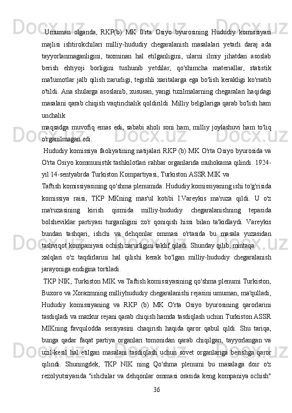   Umuman   olganda,   RKP(b)   MK   0'rta   Osiyo   byurosining   Hududiy   komissiyasi
majlisi   ishtirokchilari   milliy-hududiy   chegaralanish   masalalari   yetarli   daraj   ada
tayyorlanmaganligini,   taxminan   hal   etilganligini,   ularni   ilmiy   jihatdan   asoslab
berish   ehtiyoji   borligini   tushunib   yetdilar,   qo'shimcha   materiallar,   statistik
ma'lumotlar jalb qilish zarurligi, tegishli  xaritalarga ega bo'lish kerakligi ko'rsatib
o'tildi. Ana shularga asoslanib, xususan, yangi tuzilmalarning chegaralari haqidagi
masalani qarab chiqish vaqtinchalik qoldirildi. Milliy belgilariga qarab bo'lish ham
unchalik 
maqsadga   muvofiq   emas   edi,   sababi   aholi   soni   ham,   milliy   joylashuvi   ham   to'liq
o'rganilmagan edi.    
 Hududiy komissiya faoliyatining natijalari RKP (b) MK O'rta Osiyo byurosida va
O'rta Osiyo kommunistik tashkilotlari rahbar organlarida muhokama qilindi. 1924-
yil 14-sentyabrda Turkiston Kompartiyasi, Turkiston ASSR MIK va 
Taftish komissiyasining qo'shma plenumida. Hududiy komissiyaning ishi to'g'risida
komissiya   raisi,   TKP   MKning   mas'ul   kotibi   I.Vareykis   ma'ruza   qildi.   U   o'z
ma'ruzasining   kirish   qismida   milliy-hududiy   chegaralanishning   tepasida
bolsheviklar   partiyasi   turganligini   zo'r   qoniqish   hissi   bilan   ta'kidlaydi.   Vareykis
bundan   tashqari,   ishchi   va   dehqonlar   ommasi   o'rtasida   bu   masala   yuzasidan
tashviqot kompaniyasi ochish zarurligini taklif qiladi. Shunday qilib, mintaqa 
xalqlari   o'z   taqdirlarini   hal   qilishi   kerak   bo'lgan   milliy-hududiy   chegaralanish
jarayoniga endigina tortiladi.    
 TKP NIK, Turkiston MIK va Taftish komissiyasining qo'shma plenumi Turkiston,
Buxoro va Xorazmning milliyhududiy chegaralanishi rejasini umuman, ma'qulladi,
Hududiy   komissiyaning   va   RKP   (b)   MK   O'rta   Osiyo   byurosining   qarorlarini
tasdiqladi va mazkur rejani qarab chiqish hamda tasdiqlash uchun Turkiston ASSR
MIKning   favqulodda   sessiyasini   chaqirish   haqida   qaror   qabul   qildi.   Shu   tariqa,
bunga   qadar   faqat   partiya   organlari   tomonidan   qarab   chiqilgan,   tayyorlangan   va
uzil-kesil   hal   etilgan   masalani   tasdiqlash   uchun   sovet   organlariga   berishga   qaror
qilindi.   Shuningdek,   TKP   NIK   ning   Qo'shma   plenumi   bu   masalaga   doir   o'z
rezolyutsiyasida "ishchilar va dehqonlar ommasi orasida keng kompaniya ochish"
36 