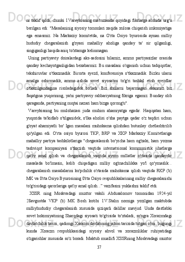 ni  taklif  qildi, chunki  I.Vareykisning  ma'ruzasida  quyidagi  fikrlarga alohida urg'u
berilgan edi: "Masalaninig siyosiy tomonlari xaqida xulosa chiqarish imkoniyatiga
ega   emasmiz.   Na   Markaziy   komitetda,   na   O'rta   Osiyo   byurosida   aynan   milliy
hududiy   chegaralanish   g'oyasi   mahalliy   aholiga   qanday   ta'   sir   qilganligi,
singiganligi haqida aniq to'xtamga kelinmagan.  
  Uning   partiyaviy   doiralardagi   aks-sadosini   bilamiz,   ammo   partiyasizlar   orasida
qanday kechayotganligidan  bexabarmiz. Bu masalani  o'rganish uchun tadqiqotlar,
tekshiruvlar   o'tkazmadik.   Birorta   syezd,   konferensiya   o'tkazmadik.   Bizku   ularni
amalga   oshirmadik,   ammo   aslida   sovet   siyosatini   to'g'ri   tashkil   etish   syezdlar
o'tkazilgandagina   risoladagidek   bo'ladi.   Biz   shularni   bajarmagan   ekanmiz   biz
faqatgina yuqorining, ya'ni   partiyaviy rahbariyatning fikriga  egamiz.  Bunday  olib
qaraganda, partiyaning nuqtai nazari ham bizga qorong'u".  
  Vareykisning   bu   mulohazasi   juda   muhim   ahamiyatga   egadir.   Haqiqatan   ham,
yuqorida   ta'kidlab   o'tilganidek,   o'lka   aholisi   o'sha   paytga   qadar   o'z   taqdiri   uchun
g'oyat   ahamiyatli   bo'   Igan   masalani   muhokama   qilishdan   butunlay   chetlashtirilib
qo'yilgan   edi.   O'rta   osiyo   byurosi   TKP,   BRP   va   XKP   Markaziy   Komitetlariga
mahalliy   partiya   tashkilotlariga   "chegaralanish   bo'yicha   ham   og'zaki,   ham   yozma
tashviqot   kompaniyasi   o'tkazish   vaqtida   internatsional   kommunistik   jihatlarga
qat'iy   amal   qilish   va   chegaralanish   vaqtida   ayrim   millatlar   o'rtasida   qandaydir
masalada   bo'lmasin,   kelib   chiqadigan   milliy   og'machilikka   yo'l   qo'ymaslik...
chegaralanish   masalalarini   ko'pchilik   o'rtasida   muhokama   qilish   vaqtida   RKP   (b)
MK va 0'rta Osiyo Byurosining 0'rta Osiyo respublikalarining milliy chegaralanishi
to'g'risidagi qarorlariga qaťiy amal qilish...” vazifasini yuklashni taklif etdi.  
  XSSR   ning   Moskvadagi   muxtor   vakili   Abdusalomov   tomonidan   1924-yil
28avgustda   VKP   (b)   MK   Bosh   kotibi   I.V.Stalin   nomiga   yozilgan   maktubda
milliyhududiy   chegaralanish   xususida   qiziqarli   dalillar   mavjud.   Unda   dastlabki
sovet   hokimiyatining  Sharqdagi   siyosati   to'g'risida   to'xtaladi,  so'ngra   Xorazmdagi
davlatchilik tarixi, qadimgi Xorazm davlatining jahon tarixida tutgan o'rni, bugungi
kunda   Xorazm   respublikasidagi   siyosiy   ahvol   va   xorazmliklar   ruhiyatidagi
o'zgarishlar xususida so'z boradi. Maktub muallifi XSSRning Moskvadagi muxtor
37 