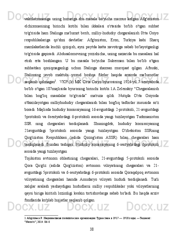 vakolatxonasiga   uning   huzuriga   shu   masala   bo'yicha   maxsus   kelgan   Afg'oniston
elchixonasining   birinchi   kotibi   bilan   ikkalasi   o'rtasida   bo'lib   o'tgan   suhbat
to'g'risida   ham   Stalinga   ma'lumot   berib,   milliy-hududiy   chegaralanish   0'rta   Osiyo
respublikalariga   qo'shni   davlatlar:   Afg'oniston,   Eron,   Turkiya   kabi   Sharq
mamlakatlarida   kuchli   qiziqish,   ayni   paytda   katta   xavotirga   sabab   bo'layotganligi
to'g'risida gapiradi. Abdusalomovning yozishicha, uning nazarida bu masalani  hal
etish   erta   boshlangan.   U   bu   masala   bo'yicha   Sukerman   bilan   bo'lib   o'tgan
suhbatdan   qoniqmaganligi   uchun   Stalinga   shaxsan   murojaat   qilgan.   Afsuski,
Stalinning   javob   maktubi   yoxud   boshqa   fıkrlar   haqida   arxivda   ma'lumotlar
saqlanib qolmagan 1
.   VKP (b) MK O'rta Osiyo byurosining 1924-yil 7-sentyabrda
bo'lib  o'tgan   107majlisida   byuroning  birinchi   kotibi   l.A.Zelenskiy   "Chegaralanish
bilan   bog'liq   masalalar   to'g'risida”   ma'ruza   qildi.   Nutqda   O'rta   Osiyoda
o'tkazilayotgan   milliyhududiy   chegaralanish   bilan   bog'liq   tadbirlar   xususida   so'z
boradi. Majlisda hududiy komissiyaning 16-avgustdagi 2-protokoli, 21-avgustdagi
5protokoli  va  6sentyabrdagi   6-protokoli   asosida   yangi   tuzilayotgan  Turkmaniston
SSR   ning   chegaralari   tasdiqlanadi.   Shuningdek,   hududiy   komissiyaning
21avgustdagi   5protokoli   asosida   yangi   tuzilayotgan   O'zbekiston   SSRning
Qirg'iziston   Respublikasi   (aslida   Qozog'iston   ASSR)   bilan   chegaralari   ham
tasdiqlanadi.   Bundan   tashqari,   Hududiy   komissiyaning   6-sentyabrdagi   6protokoli
asosida yangi tuzilayotgan 
Tojikiston   avtonom   oblastining   chegaralari,   21-avgustdagi   5-protokoli   asosida
Qora   Qirg'iz   (aslida   Qirg'iziston)   avtonom   viloyatining   chegaralari   va   21-
avgustdagi  5protokoli va 6-sentyabrdagi 6-protokoli asosida  Qoraqalpoq avtonom
viloyatining   chegaralari   hamda   Amudaryo   viloyati   hududi   tasdiqlanadi.   Turli
xalqlar   aralash   yashaydigan   hududlarni   milliy   respublikalar   yoki   viloyatlarning
qaysi  biriga  kiritish   lozimligi  keskin   tortishuvlarga   sabab  bo'ladi.   Bu  haqda  arxiv
fondlarida ko'plab hujjatlar saqlanib qolgan.   
1  Абдуллаев Р. Национальные политические организации Туркестана в 1917 — 1918 годы. —Ташкент: 
”Navro'z”, 2014. 86-б 
38 