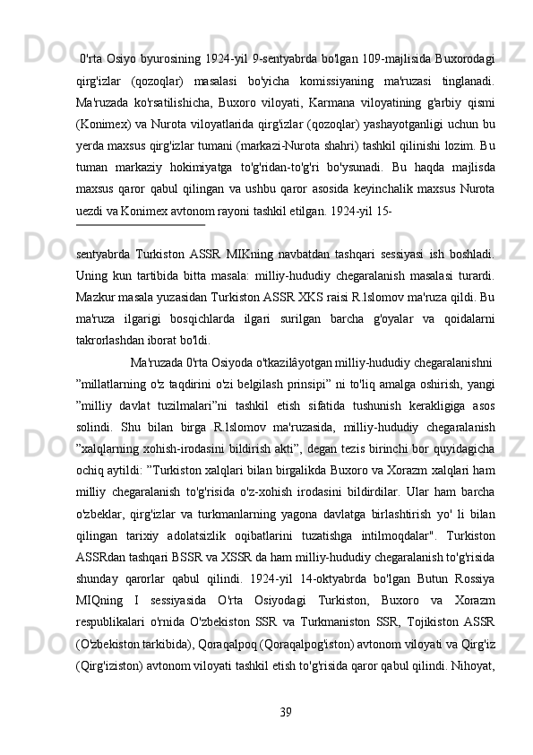 0'rta   Osiyo   byurosining   1924-yil   9-sentyabrda   bo'lgan  109-majlisida   Buxorodagi
qirg'izlar   (qozoqlar)   masalasi   bo'yicha   komissiyaning   ma'ruzasi   tinglanadi.
Ma'ruzada   ko'rsatilishicha,   Buxoro   viloyati,   Karmana   viloyatining   g'arbiy   qismi
(Konimex)  va Nurota viloyatlarida qirg'izlar  (qozoqlar) yashayotganligi  uchun bu
yerda maxsus qirg'izlar tumani (markazi-Nurota shahri) tashkil qilinishi lozim. Bu
tuman   markaziy   hokimiyatga   to'g'ridan-to'g'ri   bo'ysunadi.   Bu   haqda   majlisda
maxsus   qaror   qabul   qilingan   va   ushbu   qaror   asosida   keyinchalik   maxsus   Nurota
uezdi va Konimex avtonom rayoni tashkil etilgan. 1924-yil 15-
 
sentyabrda   Turkiston   ASSR   MIKning   navbatdan   tashqari   sessiyasi   ish   boshladi.
Uning   kun   tartibida   bitta   masala:   milliy-hududiy   chegaralanish   masalasi   turardi.
Mazkur masala yuzasidan Turkiston ASSR XKS raisi R.lslomov ma'ruza qildi. Bu
ma'ruza   ilgarigi   bosqichlarda   ilgari   surilgan   barcha   g'oyalar   va   qoidalarni
takrorlashdan iborat bo'ldi.   
  Ma'ruzada 0'rta Osiyoda o'tkazilâyotgan milliy-hududiy chegaralanishni 
”millatlarning  o'z  taqdirini   o'zi  belgilash   prinsipi”  ni  to'liq  amalga  oshirish,  yangi
”milliy   davlat   tuzilmalari”ni   tashkil   etish   sifatida   tushunish   kerakligiga   asos
solindi.   Shu   bilan   birga   R.lslomov   ma'ruzasida,   milliy-hududiy   chegaralanish
”xalqlarning  xohish-irodasini   bildirish  akti”,   degan  tezis   birinchi  bor   quyidagicha
ochiq aytildi: ”Turkiston xalqlari bilan birgalikda Buxoro va Xorazm xalqlari ham
milliy   chegaralanish   to'g'risida   o'z-xohish   irodasini   bildirdilar.   Ular   ham   barcha
o'zbeklar,   qirg'izlar   va   turkmanlarning   yagona   davlatga   birlashtirish   yo'   li   bilan
qilingan   tarixiy   adolatsizlik   oqibatlarini   tuzatishga   intilmoqdalar".   Turkiston
ASSRdan tashqari BSSR va XSSR da ham milliy-hududiy chegaralanish to'g'risida
shunday   qarorlar   qabul   qilindi.   1924-yil   14-oktyabrda   bo'lgan   Butun   Rossiya
MIQning   I   sessiyasida   O'rta   Osiyodagi   Turkiston,   Buxoro   va   Xorazm
respublikalari   o'rnida   O'zbekiston   SSR   va   Turkmaniston   SSR,   Tojikiston   ASSR
(O'zbekiston tarkibida), Qoraqalpoq (Qoraqalpog'iston) avtonom viloyati va Qirg'iz
(Qirg'iziston) avtonom viloyati tashkil etish to'g'risida qaror qabul qilindi. Nihoyat,
39