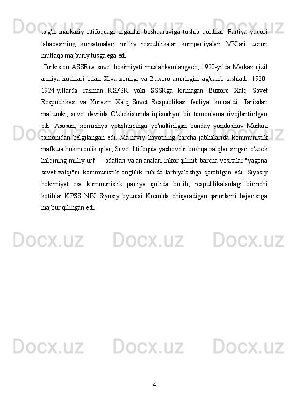 to'g'ri   markaziy   ittifoqdagi   organlar   boshqaruviga   tushib   qoldilar.   Partiya   yuqori
tabaqasining   ko'rsatmalari   milliy   respublikalar   kompartiyalari   MKlari   uchun
mutlaqo majburiy tusga ega edi.   
  Turkiston ASSRda sovet hokimiyati mustahkamlangach, 1920-yilda Markaz qizil
armiya   kuchlari   bilan   Xiva   xonligi   va   Buxoro   amirligini   ag'darib   tashladi.   1920-
1924-yillarda   rasman   RSFSR   yoki   SSSRga   kirmagan   Buxoro   Xalq   Sovet
Respublikasi   va   Xorazm   Xalq   Sovet   Respublikasi   faoliyat   ko'rsatdi.   Tarixdan
ma'lumki,   sovet   davrida   O'zbekistonda   iqtisodiyot   bir   tomonlama   rivojlantirilgan
edi.   Asosan,   xomashyo   yetishtirishga   yo'naltirilgan   bunday   yondoshuv   Markaz
tomonidan   belgilangan   edi.   Ma'naviy   hayotning   barcha   jabhalarida   kommunistik
mafkura hukmronlik qilar, Sovet Ittifoqida yashovchi boshqa xalqlar singari o'zbek
halqining milliy urf — odatlari va an'analari inkor qilinib barcha vositalar "yagona
sovet   xalqi"ni   kommunistik   onglilik   ruhida   tarbiyalashga   qaratilgan   edi.   Siyosiy
hokimiyat   esa   kommunistik   partiya   qo'lida   bo'lib,   respublikalardagi   birinchi
kotiblar   KPSS   NIK   Siyosiy   byurosi   Kremlda   chiqaradigan   qarorlarni   bajarishga
majbur qilingan edi.  
 
4 