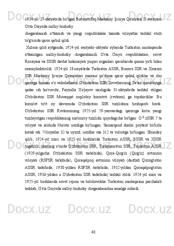 1924-yil 27-oktyabrda bo'lgan Butunittifoq Markaziy Ijroiya Qo'mitasi II sessiyasi
O'rta Osiyoda milliy-hududiy 
chegaralanish   o'tkazish   va   yangi   respublikalar   hamda   viloyatlar   tashkil   etish
to'g'risida qaror qabul qildi.    
  Xulosa qilib aytganda,  1924-yil  sentyabr-oktyabr  oylarida Turkiston  mintaqasida
o'tkazilgan   milliy-hududiy   chegaralanish   O'rta   Osiyo   respublikalari,   sovet
Rossiyasi va SSSR davlat hokimiyati yuqori organlari qarorlarida qonun yo'li bilan
rasmiylashtirildi. 1924-yil 18-noyabrda Turkiston ASSR, Buxoro SSR va Xorazm
SSR   Markaziy   Ijroiya   Qo'mitalari   maxsus   qo'shma   qaror   qabul   qildilar   va   shu
qarorga binoan o'z vakolatlarini O'zbckiston SSR Sovetlarining Ta'sis qurultoyiga
qadar   ish   ko'ruvchi,   Fayzulla   Xo'jayev   raisligida   31-oktyabrda   tashkil   etilgan
O'zbckiston   SSR   Muvaqqat   inqilobiy   komiteti   (revkom)   ga   topshirdilar.   Bu
komitet   to'rt   oy   davomida   O'zbekiston   SSR   tuzilishini   boshqarib   bordi.
O'zbekiston   SSR   Revkomining   1925-yil   29-yanvardagi   qaroriga   ko'ra   yangi
tuzilayotgan respublikaning ma'muriy tuzilishi quyidagicha bo'lgan: O  Ç  
zSSR 7 ta
viloyat   va   alohida   Nurota   uezdiga   bo'lingan.   Samarqand   shahri   poytaxt   bo'lishi
kerak edi. Viloyatlar 32 ta uyezd, uezdlar esa 312 ta volostga bo'lingan. Shunday
qilib,   1924-yil   oxiri   va   1925-yil   boshlarida   Turkiston   ASSR,   BSSR   va   XSSR
tugatilib, ularning o'rnida O'zbekiston SSR, Turkmaniston SSR, Tojikiston ASSR
(1929-yilgacha   O'zbekiston   SSR   tarkibida),   Qora-Qirg'iz   (Qirg'iz)   avtonom
viloyati   (RSFSR   tarkibida),   Qoraqalpoq   avtonom   viloyati   (dastlab   Qozog'iston
ASSR   tarkibida;   1930-yildan   RSFSR   tarkibida;   1932-yildan   Qoraqalpog'iston
ASSR;   1936-yildan   u   O'zbekiston   SSR   tarkibida)   tashkil   etildi.   1924-yil   oxiri   va
1925-yil   boshlarida   sovet   rejimi   va   bolsheviklar   Turkiston   mintaqasini   parchalab
tashlab, O'rta Osiyoda milliy-hududiy chegaralanishni amalga oshirdi. 
 
 
 
 
 
40 