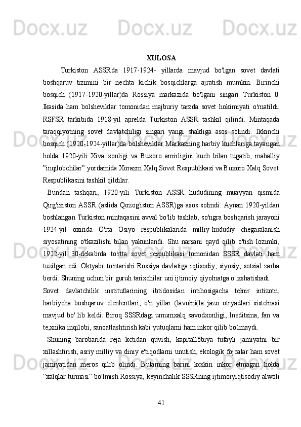  
 
XULOSA
Turkiston   ASSRda   1917-1924-   yillarda   mavjud   bo'lgan   sovet   davlati
boshqaruv   tizimini   bir   nechta   kichik   bosqichlarga   ajratish   mumkin.   Birinchi
bosqich   (1917-1920-yillar)da   Rossiya   markazida   bo'lgani   singari   Turkiston   0'
Ikasida   ham   bolsheviklar   tomonidan   majburiy   tarzda   sovet   hokimiyati   o'rnatildi.
RSFSR   tarkibida   1918-yil   aprelda   Turkiston   ASSR   tashkil   qilindi.   Mintaqada
taraqqiyotning   sovet   davlatchiligi   singari   yangi   shakliga   asos   solindi.   Ikkinchi
bosqich (1920-1924-yillar)da bolsheviklar Markazning harbiy kuchlariga tayangan
holda   1920-yili   Xiva   xonligi   va   Buxoro   amirligini   kuch   bilan   tugatib,   mahalliy
”inqilobchilar” yordamida Xorazm Xalq Sovet Respublikasi va Buxoro Xalq Sovet
Respublikasini tashkil qildilar.             
  Bundan   tashqari,   1920-yili   Turkiston   ASSR   hududining   muayyan   qismida
Qirg'iziston   ASSR  (aslida  Qozog'iston  ASSR)ga  asos  solindi.  Aynan  1920-yildan
boshlangan Turkiston mintaqasini avval bo'lib tashlab, so'ngra boshqarish jarayoni
1924-yil   oxirida   O'rta   Osiyo   respublikalarida   milliy-hududiy   chegaralanish
siyosatining   o'tkazilishi   bilan   yakunlandi.   Shu   narsani   qayd   qilib   o'tish   lozimki,
1922-yil   30-dekabrda   to'rtta   sovet   respublikasi   tomonidan   SSSR   davlati   ham
tuzilgan edi. Oktyabr to'ntarishi  Rossiya  davlatiga iqtisodiy, siyosiy,  sotsial  zarba
berdi. Shuning uchun bir guruh tarixchilar uni ijtimoiy qiyołnatga o'.xshatishadi. 
Sovet   davlatchilik   institutlarining   ibtidosidan   intihosigacha   tełnir   intizotn,
harbiycha   boshqaruv   elenłentlari,   o'n   yillar   (lavołni(la   jazo   otryadlari   sistełnasi
mavjud bo' lib keldi. Biroq SSSRdagi  umumxalq savodxonligi, Ineditsina, fan va
te,xnika inqilobi, sanoatlashtirish kabi yutuqlarni ham inkor qilib bo'lmaydi.  
  Shuning   barobarida   reja   kctidan   quvish,   kapitallôbiya   tufayli   jamiyatni   bir
xillashtirish, asriy milliy va diniy e'tiqodlarni unutish, ekologik fojcalar ham sovet
jamiyatidan   meros   qilib   olindi.   Bularning   barini   kcskin   inkor   etmagan   hołda
”xalqlar turmasi” bo'lmish Rossiya, keyinchalik SSSRning ijtimoiyiqtisodiy alwoli
41 