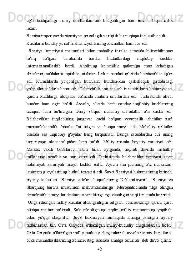 og'ir   kcchganligi   asosiy   omillardan   biri   bo'lganligini   ham   esdan   chiqarmaslik
lozim. 
Rossiya imperiyasida siyosiy va psixologik zo'riqish bir nuqtaga to'planib qoldi. 
Kuchlarni bunday yo'naltirishda ziyolilarning xizmatlari ham bor edi. 
  Rossiya   imperiyasi   ma'murlari   bilan   mahalliy   to'ralar   o'rtasida   bilinarbilinmas
to'siq   bo'lgani   barobarida   barcha   hududlardagi   inqilobiy   kuchlar
internatsionallashib   bordi.   Aholining   ko'pchilik   qatlamiga   mos   keladigan
shiorlarni,  va'dalarni   topishda,  nisbatan   łezkor   harakat   qilishda   bolsheviklar  ilg'or
edi.   Kurashlarda   yo'qotilgan   kuchlarni   kundan-kun   qashshoqlik   girdobidagi
yo'qsullar   to'ldirib   borar   edi.   Ocharchilik,   jon   saqlash   instinkti   ham   hokimiyat   va
qurolli   kuchlarga   aloqador   bo'lishda   muhim   omillardan   edi.   Turkistonda   ahvol
bundan   ham   og'ir   bo'ldi.   Avvalo,   o'lkada   hech   qanday   inqilobiy   kuchlarning
uchquni   ham   bo'lmagan.   Diniy   e'tiqod,   mahalliy   urf-odatlar   o'ta   kuchli   edi.
Bolsheviklar   inqilobining   jangovar   kuchi   bo'lgan   yevropalik   ishchilar   sinfi
mustamlakachilik   "sharbati”ni   totgan   va   bunga   moyil   edi.   Mahalliy   millatlar
orasida   esa   inqilobiy   g'oyalar   keng   tarqalmadi.   Bunga   sabablardan   biri   uning
imperiyaga   aloqadorligidan   ham   bo'ldi.   Milliy   masala   hayotiy   zaruriyat   edi.
Markaz   vakili   G.Safarov   ta'biri   bilan   aytganda,   inqilob   davrida   mahalliy
millatlarga   ozodlik   va   non   zarur   edi.   Turkistonda   bolsheviklar   partiyasi   sovet
hokimiyati   zaruriyati   tufayli   tashkil   etildi.   Aynan   shu   jihatning   o'zi   marksizm-
leninizm g' oyalarining butkul teskarisi edi. Sovet Rossiyasi hukumatining birinchi
siyosiy   tadbirlari   "Rossiya   xalqlari   huquqlarining   Deklaratsiyasi”,   "Rossiya   va
Sharqning   barcha   musulmon   mehnatkashlariga”   Murojaatnomada   tilga   olingan
demokratik tamoyillar deklarativ xarakterga ega ekanligini vaqt tez orada ko'rsatdi.
  Unga   ishongan   milliy   kuchlar   aldanganligini   bilgach,   bolshevizmga   qarshi   qurol
olishga   majbur   bo'lishdi.   So'z   erkinligining   taqdiri   milliy   matbuotning   yopilishi
bilan   yo'qqa   chiqarildi.   Sovet   hokimiyati   mintaqada   amalga   oshirgan   siyosiy
tadbirlardan   biri   O'rta   Osiyoda   o'tkazilgan   milliy-hududiy   chegaralanish   bo'ldi.
O'rta   Osiyoda   o'tkazilgan   milliy   hududiy   chegaralanish   avvalo   rasmiy   hujjatlarda
o'lka mehnatkashlarining xohish-istagi asosida amalga oshirildi, deb da'vo qilindi.
42